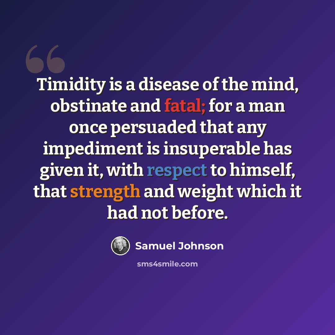 “Timidity is a disease of the mind, obstinate and fatal; for a man once persuaded that any impediment is insuperable has given it, with respect to himself, that strength and weight which it had not before.” quote by Samuel Johnson