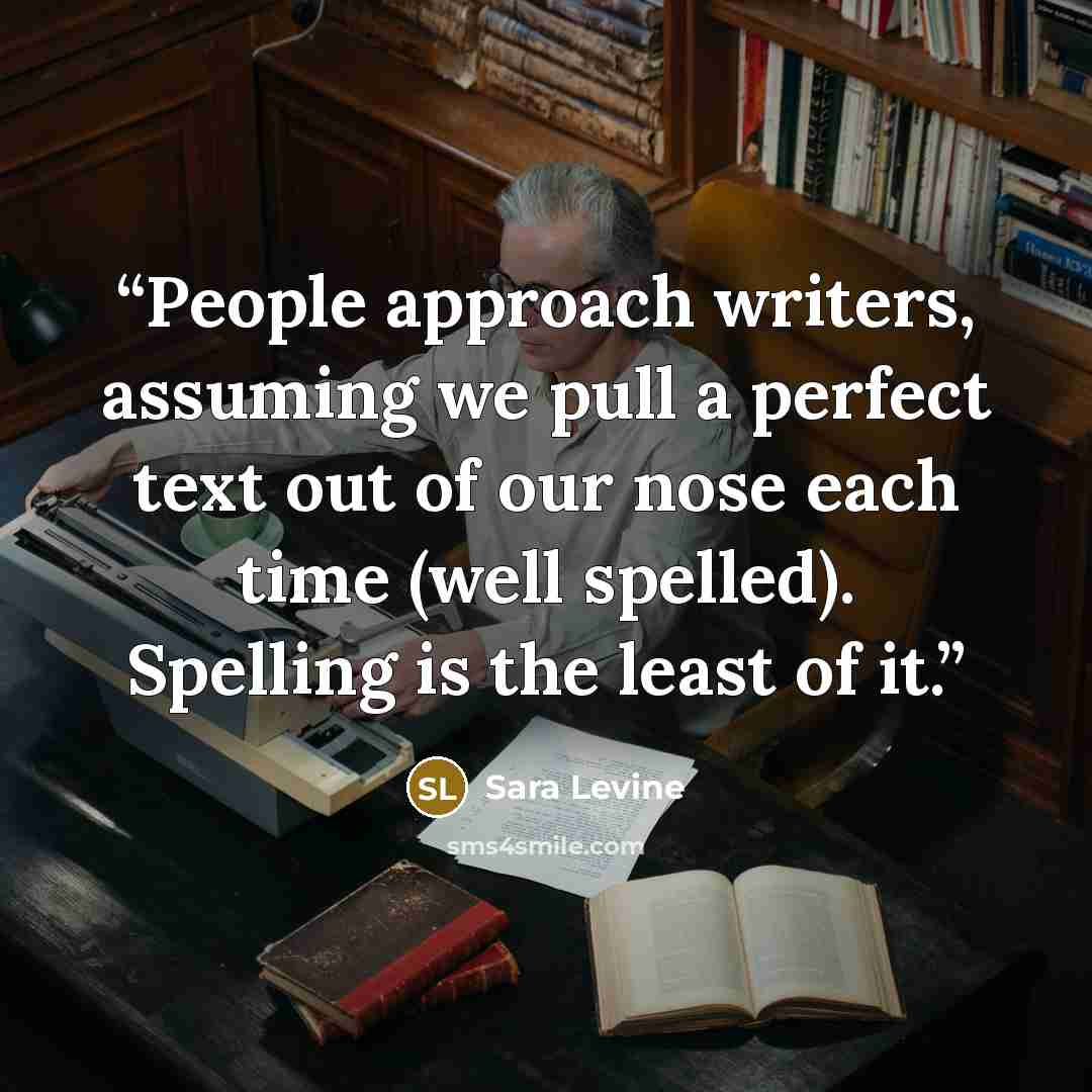 “People approach writers, assuming we pull a perfect text out of our nose each time (well spelled). Spelling is the least of it.” quote by Sara Levine