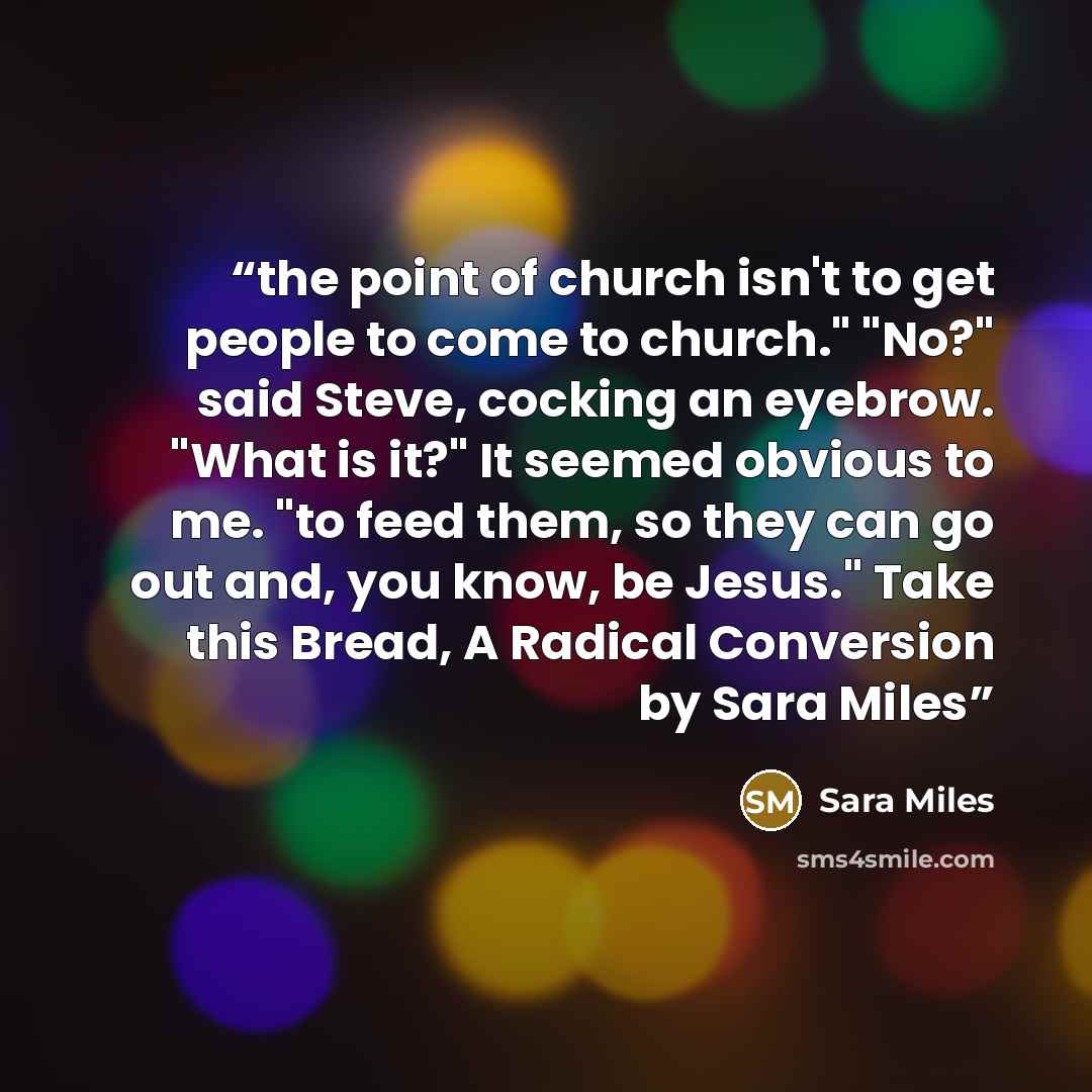 “the point of church isn't to get people to come to church." "No?" said Steve, cocking an eyebrow. "What is it?" It seemed obvious to me. "to feed them, so they can go out and, you know, be Jesus." Take this Bread, A Radical Conversion by Sara Miles” quote by Sara Miles