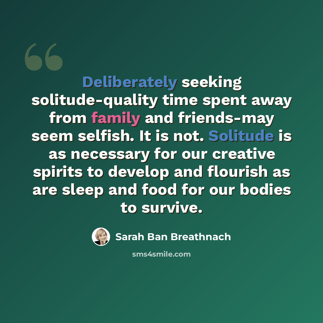 “Deliberately seeking solitude-quality time spent away from family and friends-may seem selfish. It is not. Solitude is as necessary for our creative spirits to develop and flourish as are sleep and food for our bodies to survive.” quote by Sarah Ban Breathnach