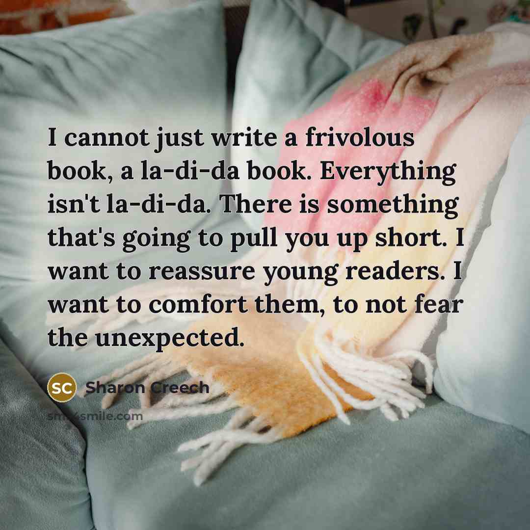 “I cannot just write a frivolous book, a la-di-da book. Everything isn't la-di-da. There is something that's going to pull you up short. I want to reassure young readers. I want to comfort them, to not fear the unexpected.” quote by Sharon Creech