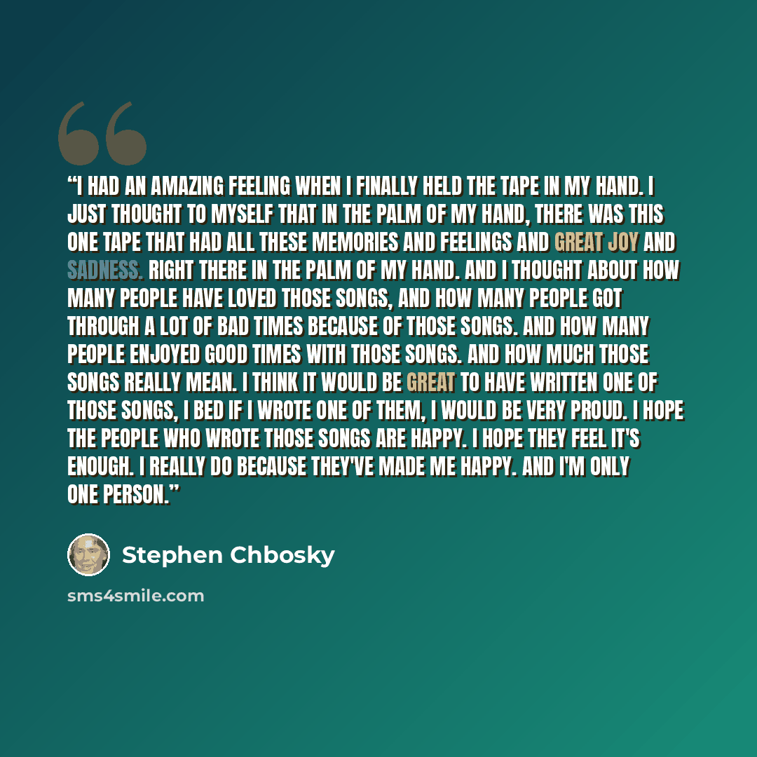 “I had an amazing feeling when I finally held the tape in my hand. I just thought to myself that in the palm of my hand, there was this one tape that had all these memories and feelings and great joy and sadness. Right there in the palm of my hand. And I thought about how many people have loved…” quote by Stephen Chbosky