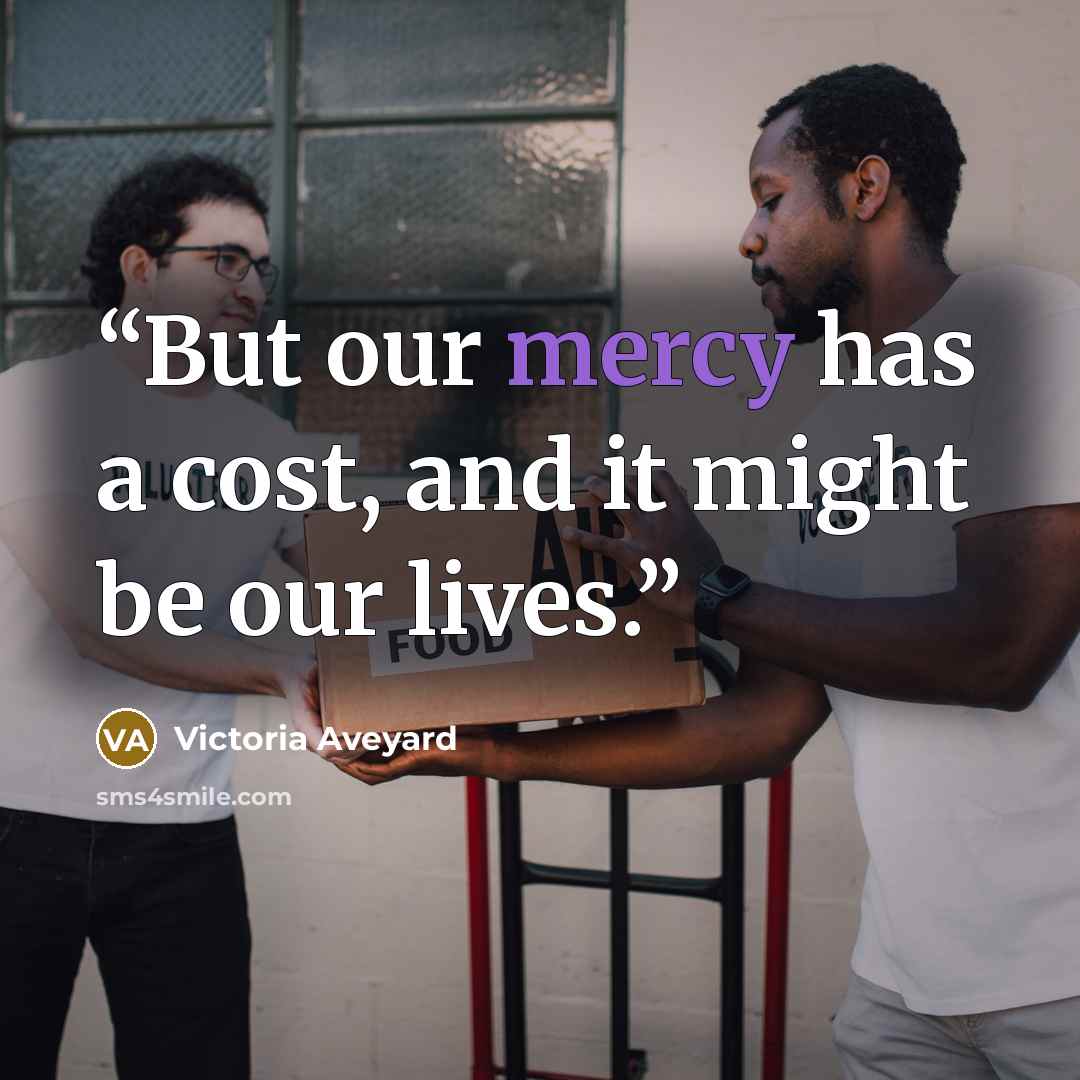 “But our mercy has a cost, and it might be our lives.” quote by Victoria Aveyard