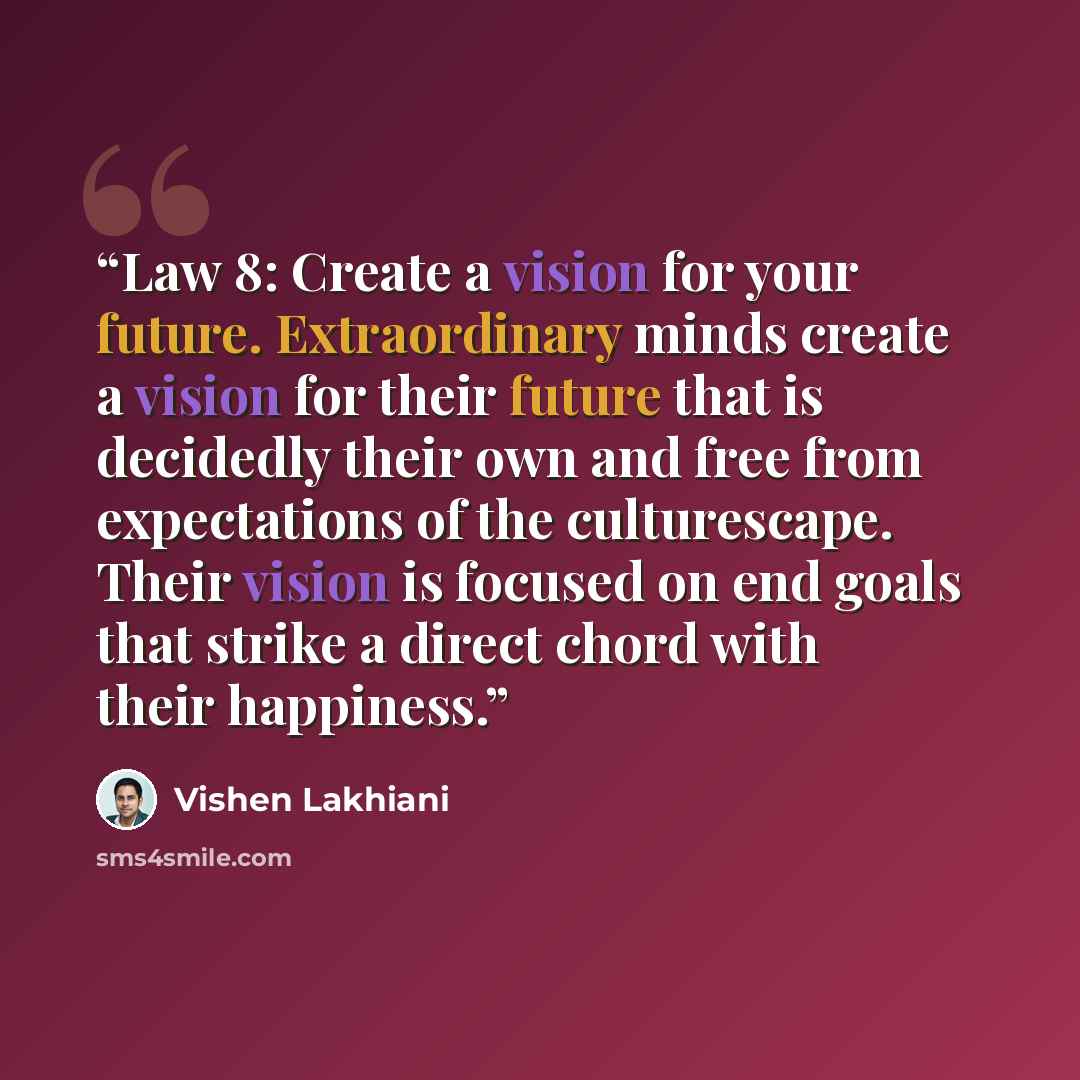 “Law 8: Create a vision for your future. Extraordinary minds create a vision for their future that is decidedly their own and free from expectations of the culturescape. Their vision is focused on end goals that strike a direct chord with their happiness.” quote by Vishen Lakhiani