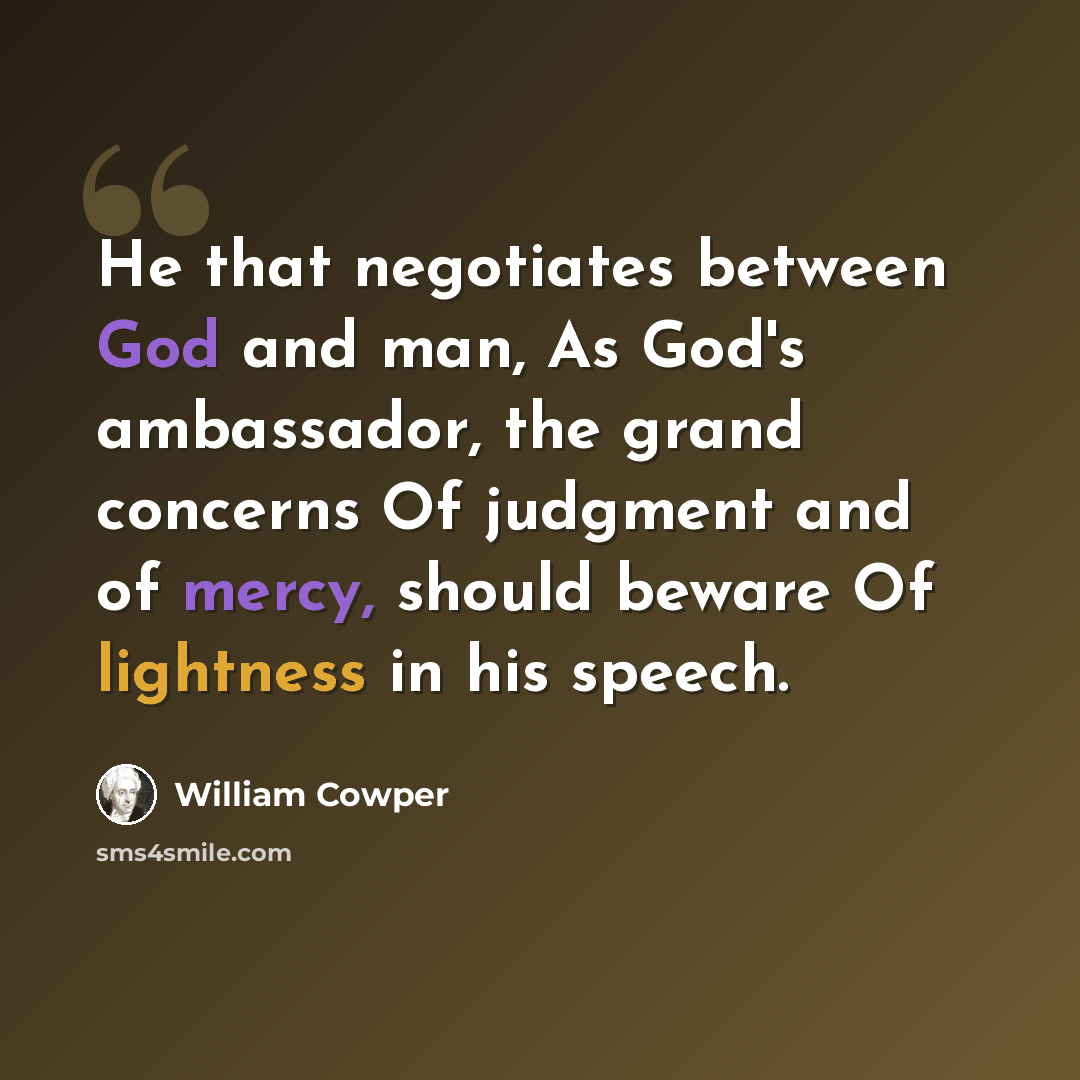 “He that negotiates between God and man, As God's ambassador, the grand concerns Of judgment and of mercy, should beware Of lightness in his speech.” quote by William Cowper