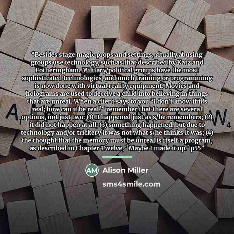 “Besides stage magic props and settings, ritually abusing groups use technology, such as that described by Katz and Fotheringham. Military/political groups have the most sophisticated technologies, and much training or programming is now done with virtual reality equipment. Movies and holograms are…” quote by Alison Miller