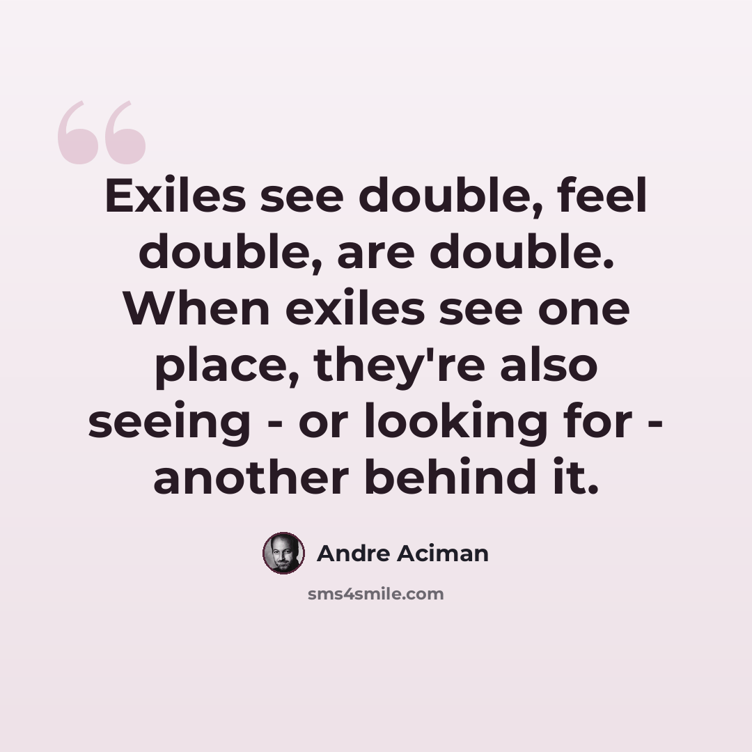 “Exiles see double, feel double, are double. When exiles see one place, they're also seeing - or looking for - another behind it.” quote by Andre Aciman