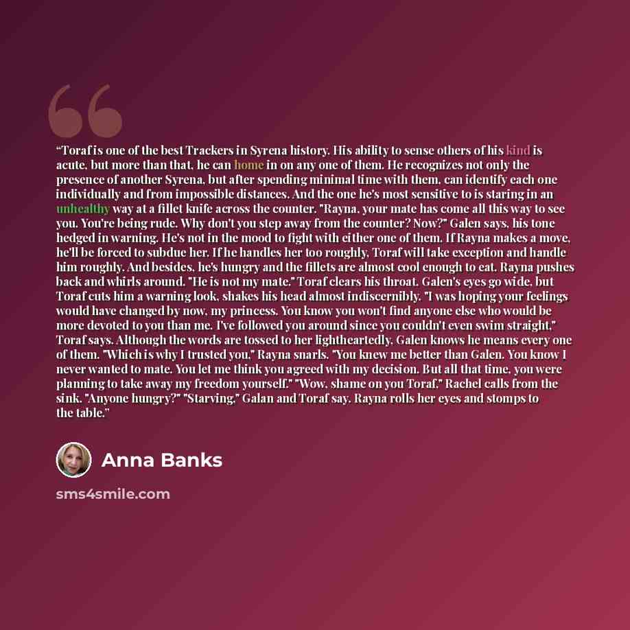 “Toraf is one of the best Trackers in Syrena history. His ability to sense others of his kind is acute, but more than that, he can home in on any one of them. He recognizes not only the presence of another Syrena, but after spending minimal time with them, can identify each one individually and…” quote by Anna Banks