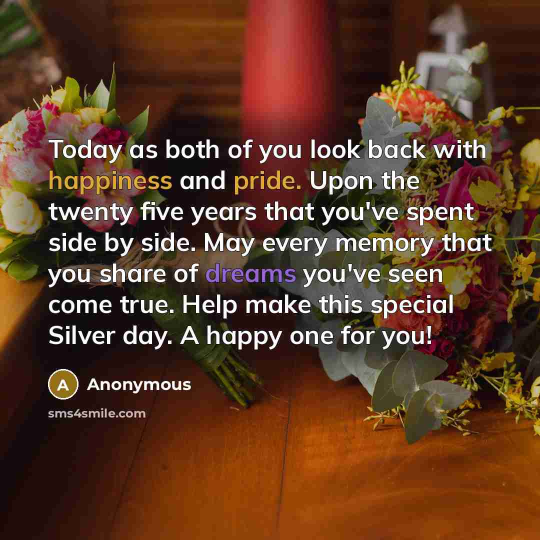 “Today as both of you look back with happiness and pride. Upon the twenty five years that you've spent side by side. May every memory that you share of dreams you've seen come true. Help make this special Silver day. A happy one for you!” quote by Anonymous