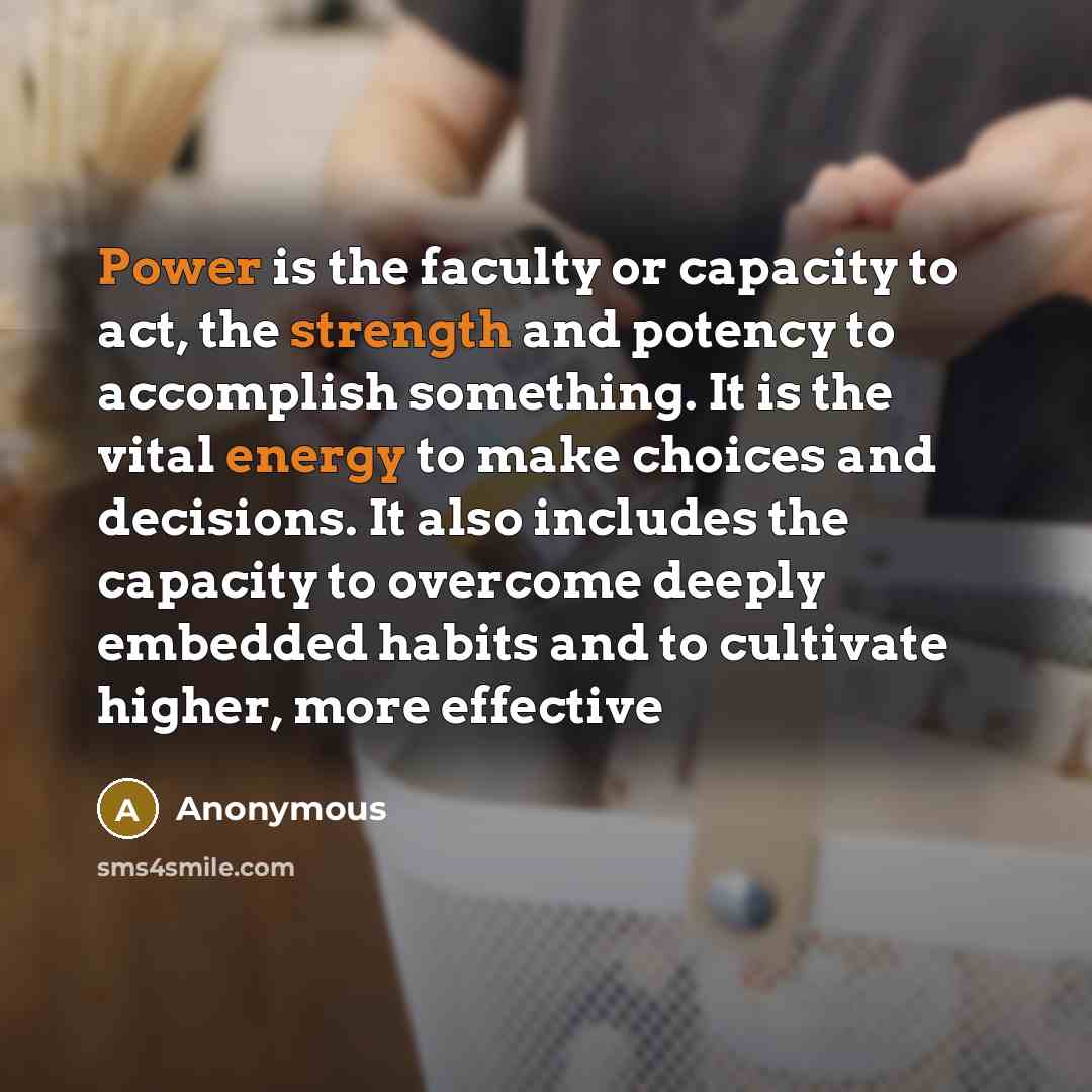 “Power is the faculty or capacity to act, the strength and potency to accomplish something. It is the vital energy to make choices and decisions. It also includes the capacity to overcome deeply embedded habits and to cultivate higher, more effective” quote by Anonymous