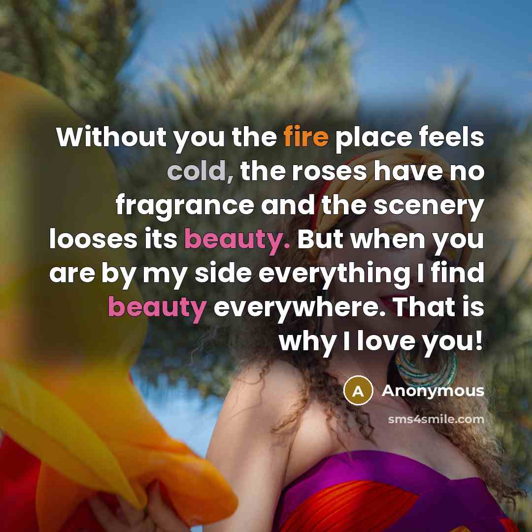 “Without you the fire place feels cold, the roses have no fragrance and the scenery looses its beauty. But when you are by my side everything I find beauty everywhere. That is why I love you!” quote by Anonymous