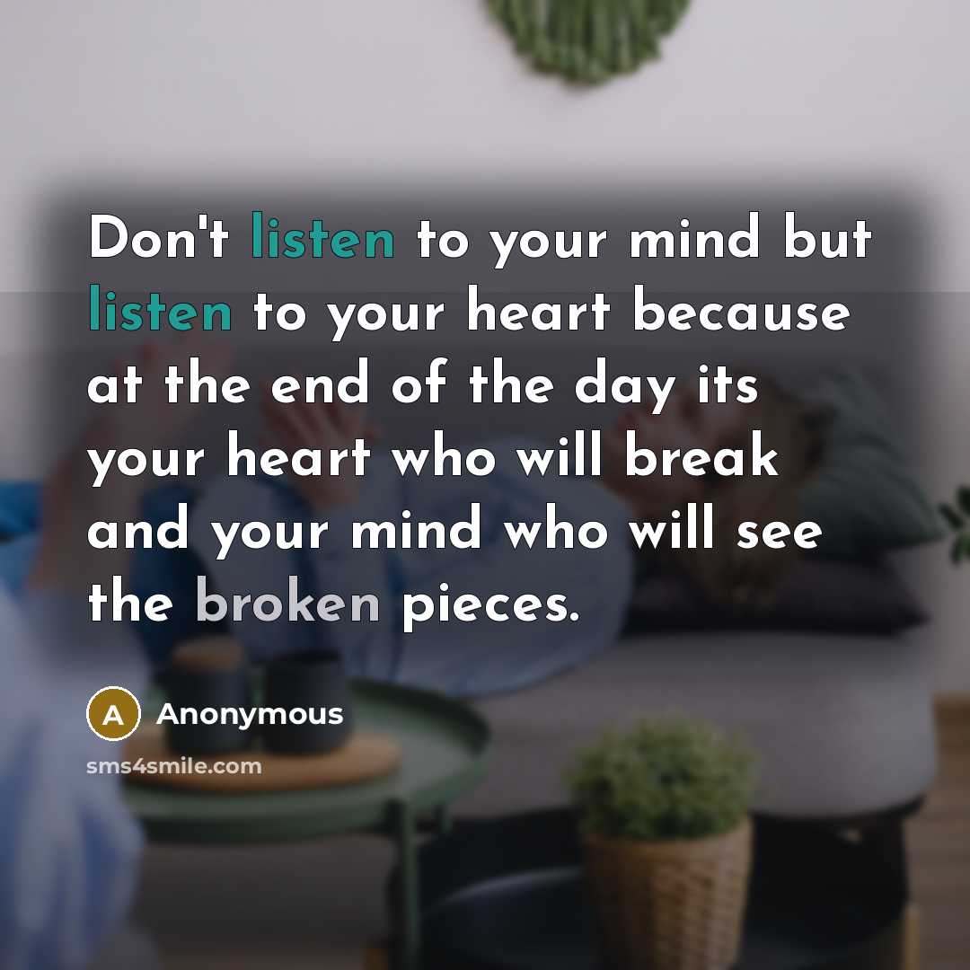 “Don't listen to your mind but listen to your heart because at the end of the day its your heart who will break and your mind who will see the broken pieces.” quote by Anonymous
