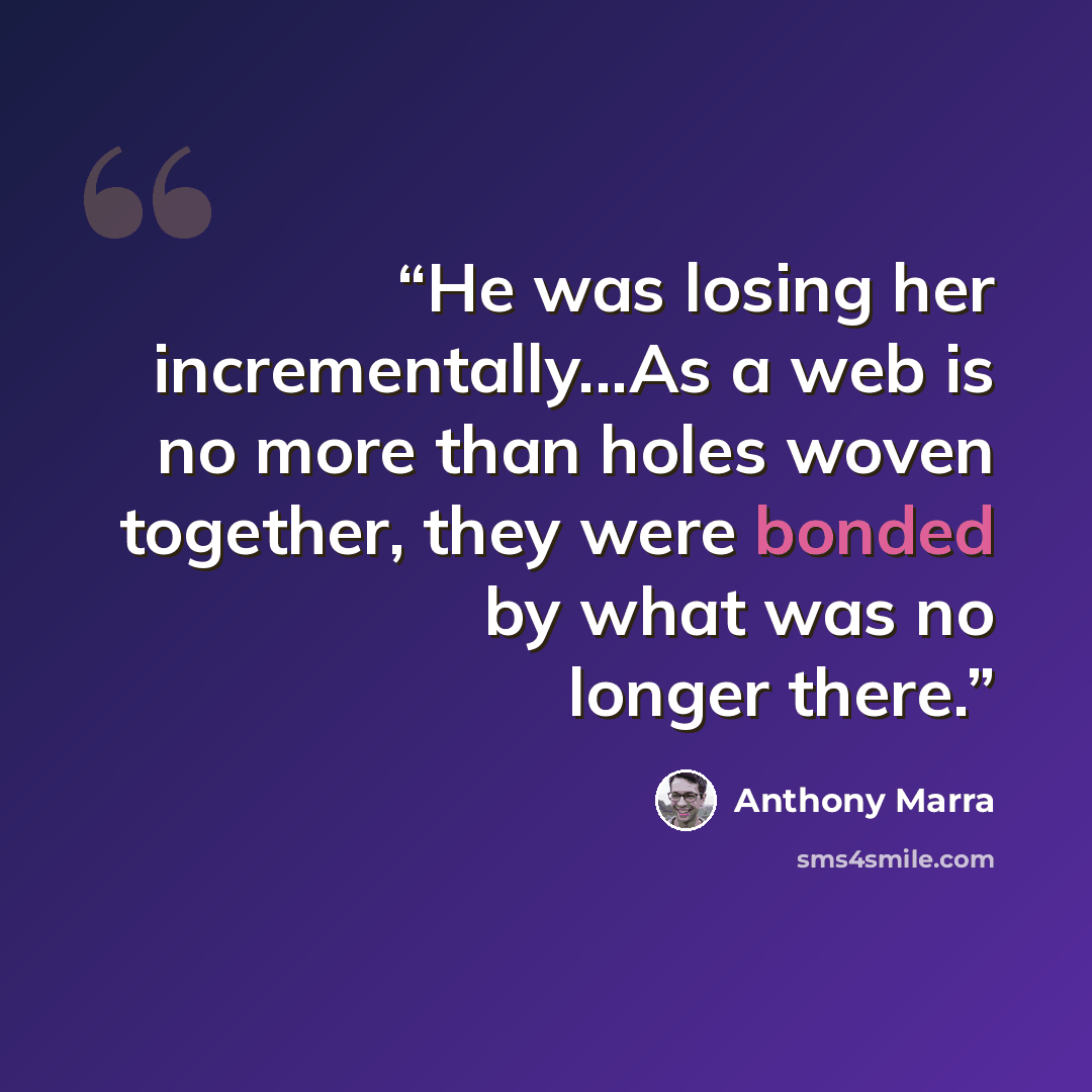 “He was losing her incrementally...As a web is no more than holes woven together, they were bonded by what was no longer there.” quote by Anthony Marra