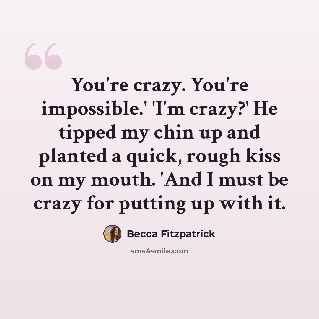 “You're crazy. You're impossible.' 'I'm crazy?' He tipped my chin up and planted a quick, rough kiss on my mouth. 'And I must be crazy for putting up with it.” quote by Becca Fitzpatrick