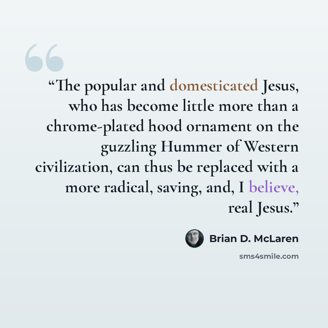 “The popular and domesticated Jesus, who has become little more than a chrome-plated hood ornament on the guzzling Hummer of Western civilization, can thus be replaced with a more radical, saving, and, I believe, real Jesus.” quote by Brian D. McLaren
