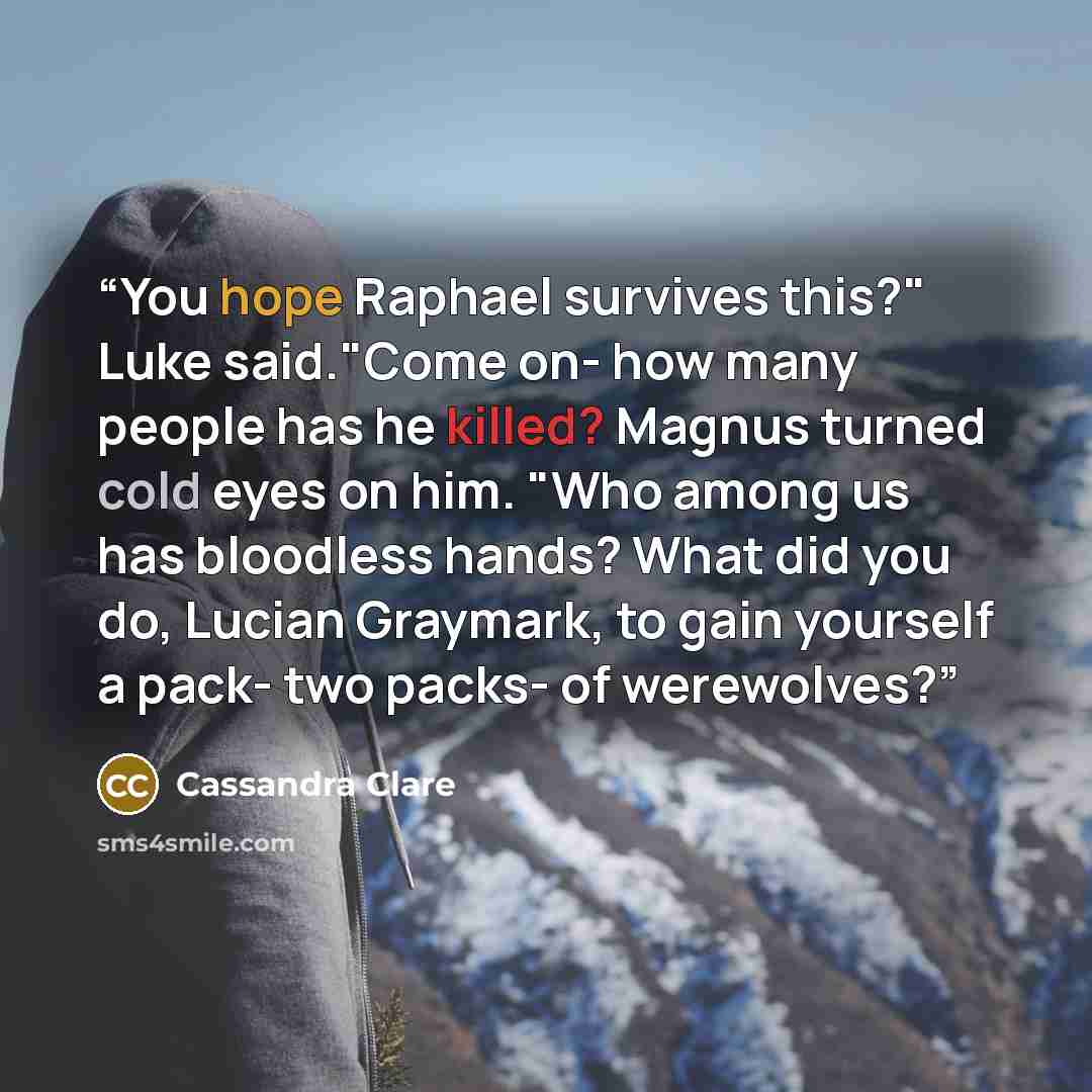“You hope Raphael survives this?" Luke said."Come on- how many people has he killed? Magnus turned cold eyes on him. "Who among us has bloodless hands? What did you do, Lucian Graymark, to gain yourself a pack- two packs- of werewolves?” quote by Cassandra Clare