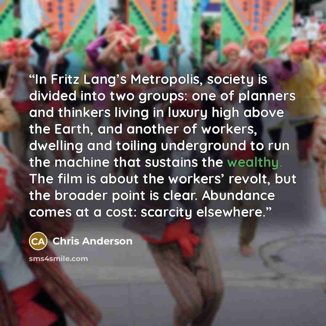 “In Fritz Lang’s Metropolis, society is divided into two groups: one of planners and thinkers living in luxury high above the Earth, and another of workers, dwelling and toiling underground to run the machine that sustains the wealthy. The film is about the workers’ revolt, but the broader point is…” quote by Chris Anderson