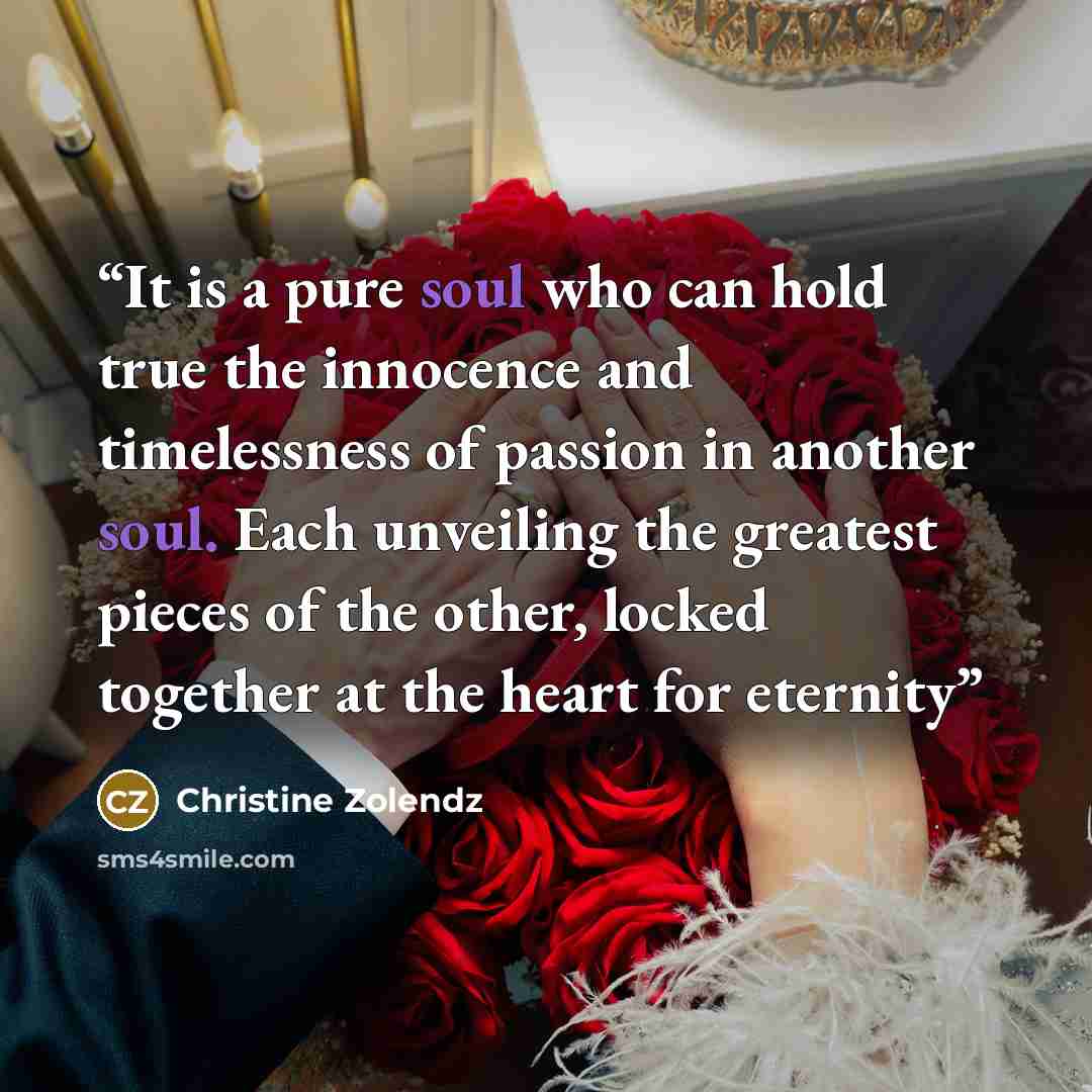 “It is a pure soul who can hold true the in­no­cence and time­less­ness of pas­sion in an­oth­er soul. Each un­veil­ing the great­est pieces of the oth­er, locked to­geth­er at the heart for eter­ni­ty” quote by Christine Zolendz