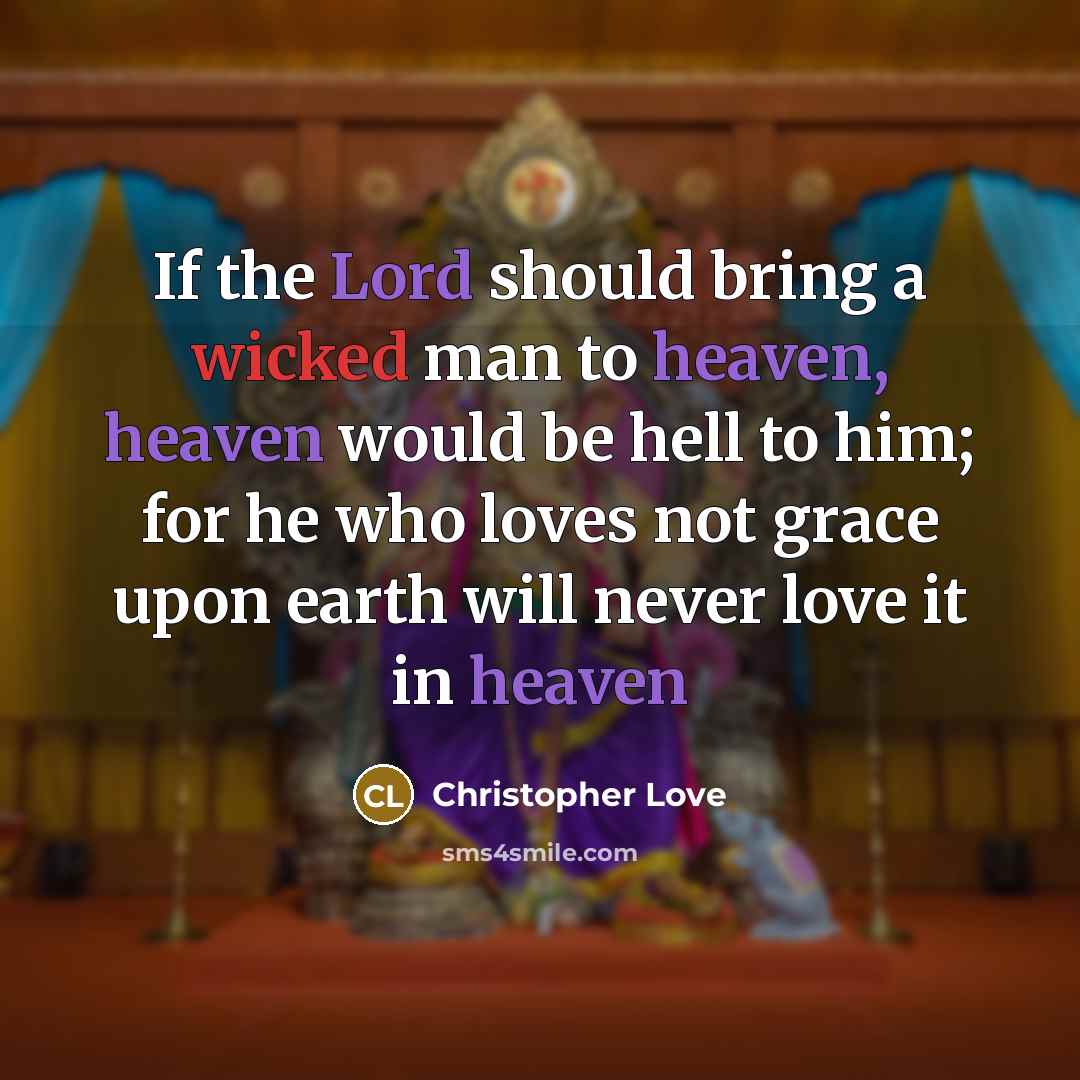 “If the Lord should bring a wicked man to heaven, heaven would be hell to him; for he who loves not grace upon earth will never love it in heaven” quote by Christopher Love