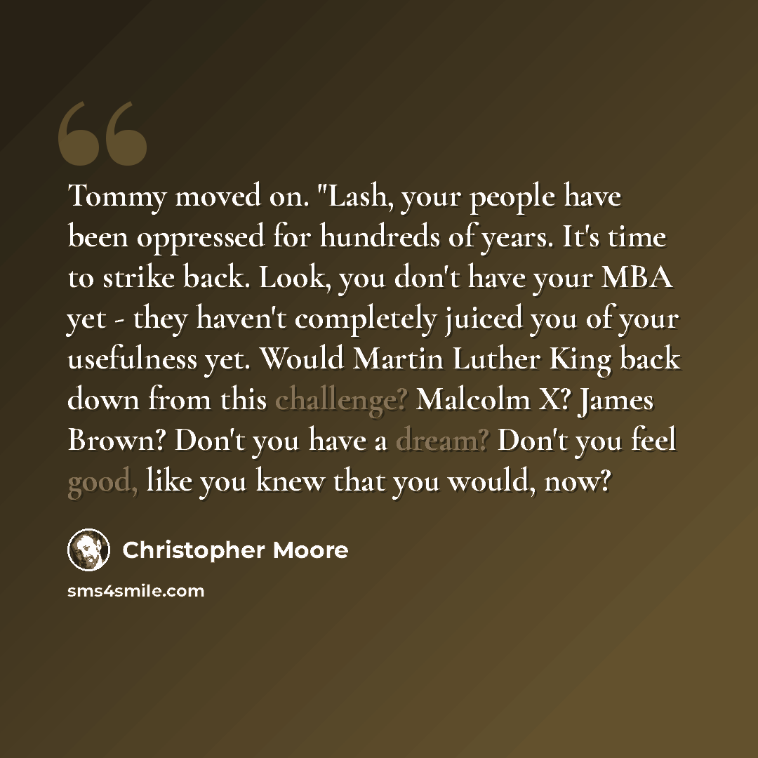 “Tommy moved on. "Lash, your people have been oppressed for hundreds of years. It's time to strike back. Look, you don't have your MBA yet - they haven't completely juiced you of your usefulness yet. Would Martin Luther King back down from this challenge? Malcolm X? James Brown? Don't you have a…” quote by Christopher Moore