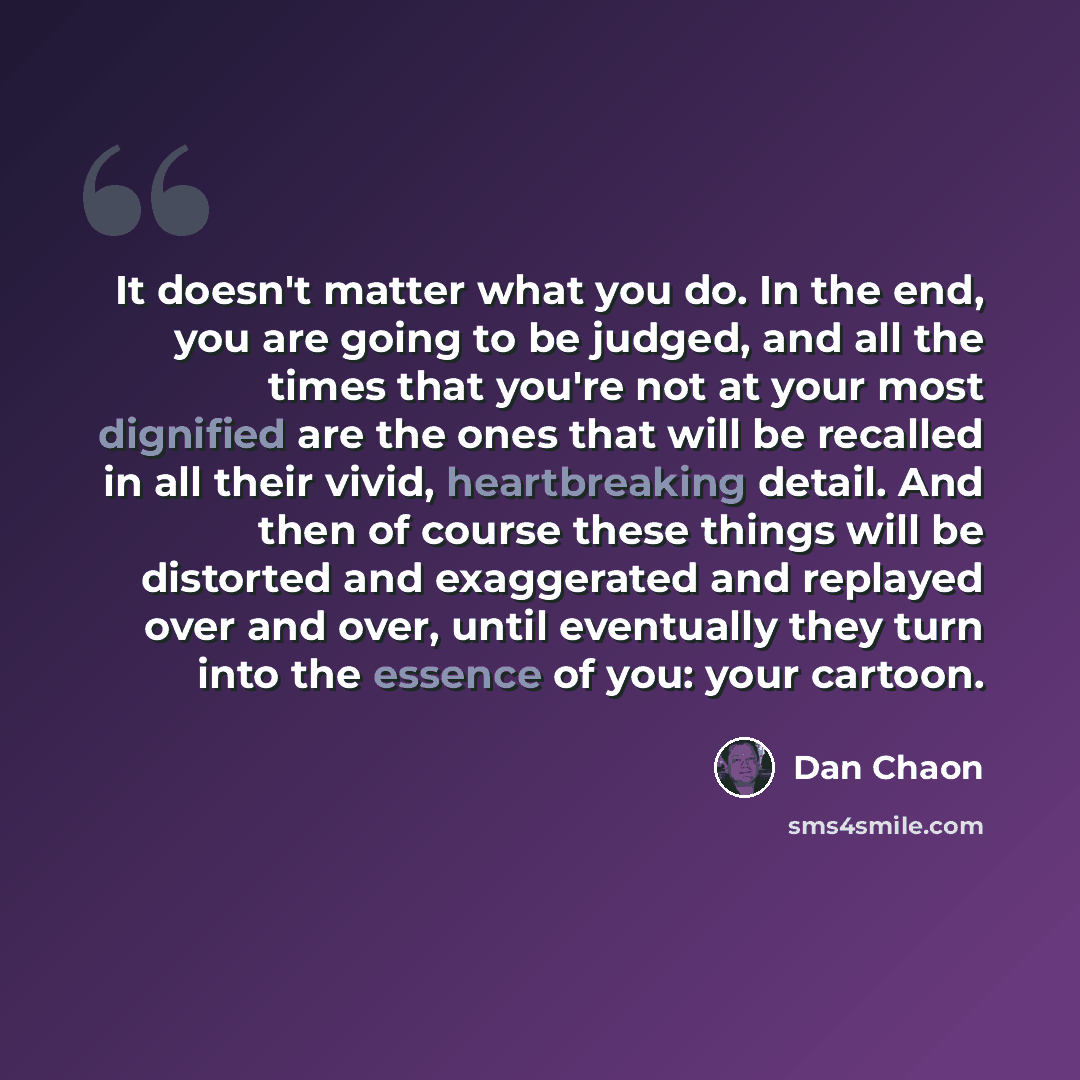 “It doesn't matter what you do. In the end, you are going to be judged, and all the times that you're not at your most dignified are the ones that will be recalled in all their vivid, heartbreaking detail. And then of course these things will be distorted and exaggerated and replayed over and over…” quote by Dan Chaon