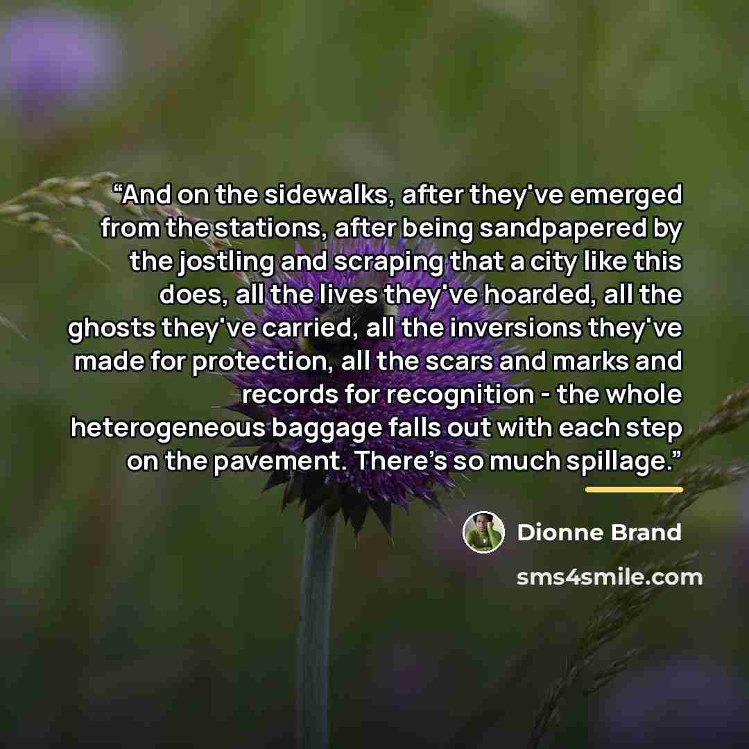 “And on the sidewalks, after they've emerged from the stations, after being sandpapered by the jostling and scraping that a city like this does, all the lives they've hoarded, all the ghosts they've carried, all the inversions they've made for protection, all the scars and marks and records for…” quote by Dionne Brand