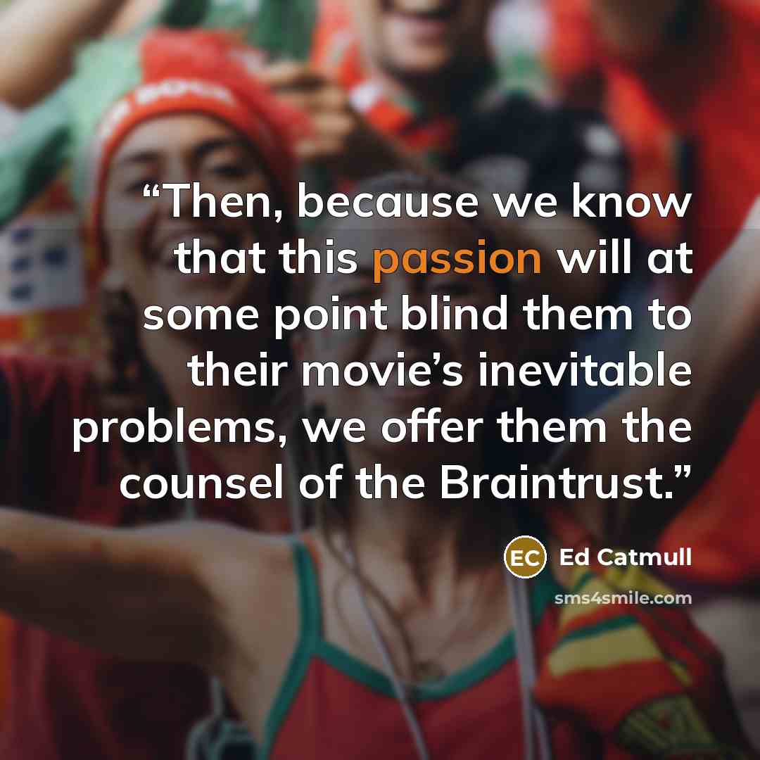 “Then, because we know that this passion will at some point blind them to their movie’s inevitable problems, we offer them the counsel of the Braintrust.” quote by Ed Catmull