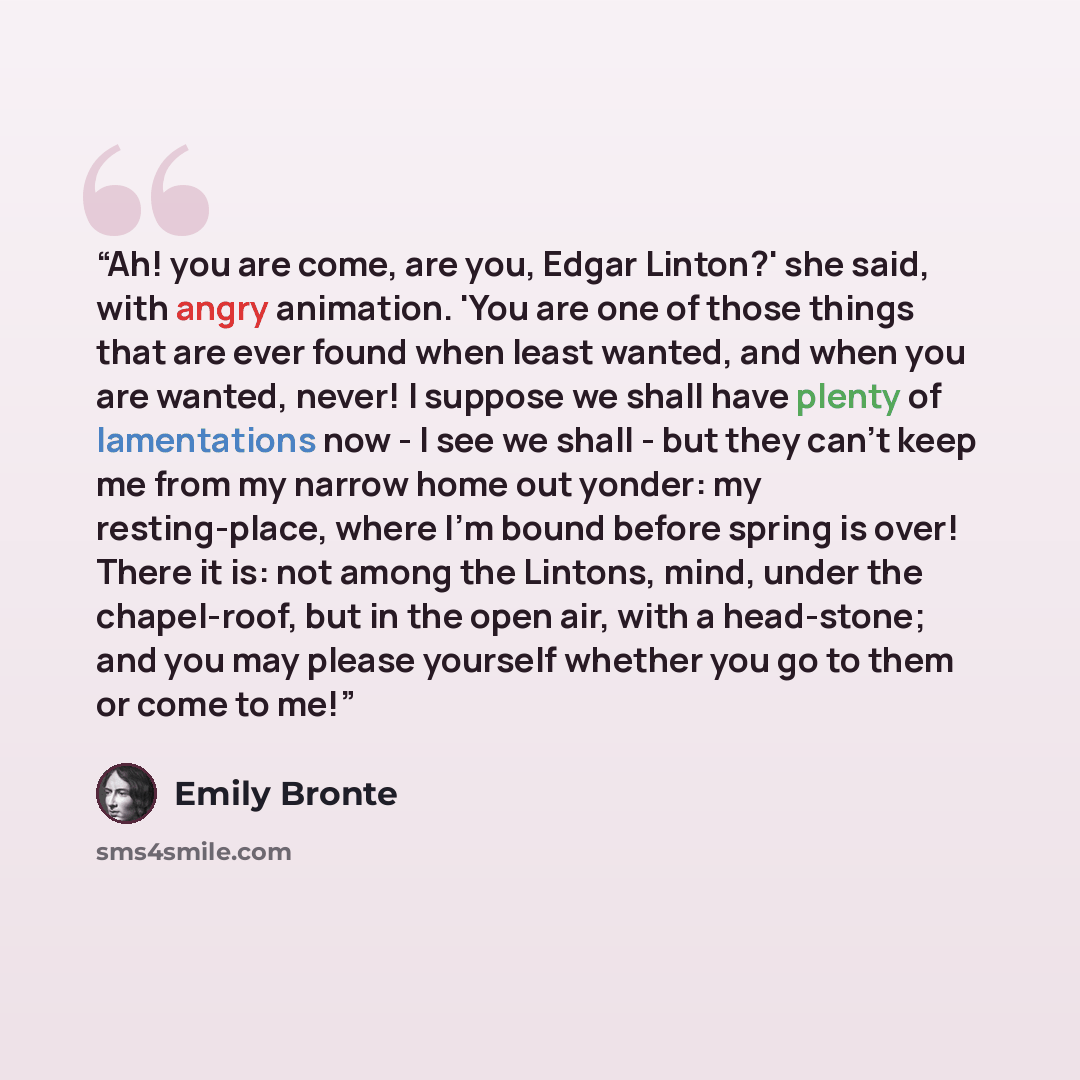 “Ah! you are come, are you, Edgar Linton?' she said, with angry animation. 'You are one of those things that are ever found when least wanted, and when you are wanted, never! I suppose we shall have plenty of lamentations now - I see we shall - but they can't keep me from my narrow home out yonder…” quote by Emily Brontë