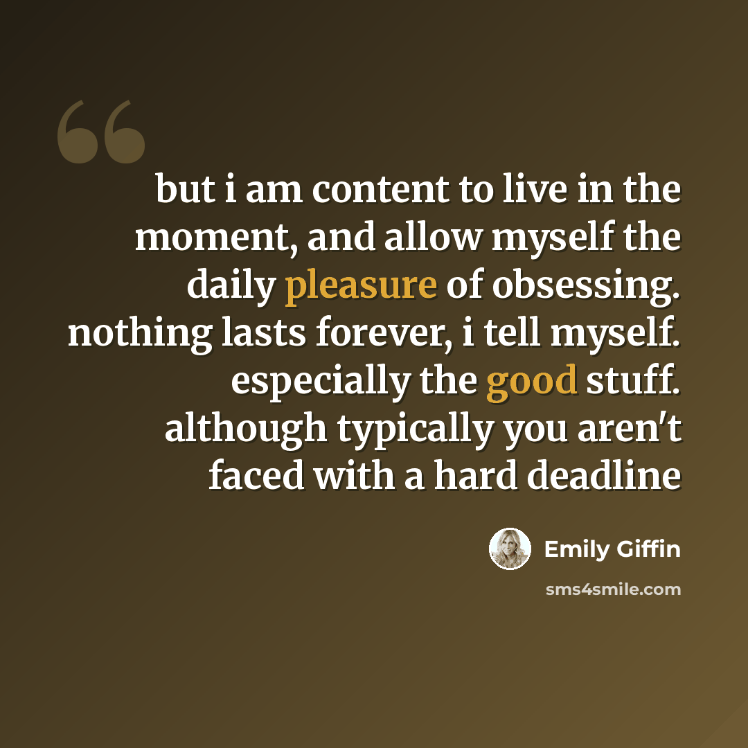 “but i am content to live in the moment, and allow myself the daily pleasure of obsessing. nothing lasts forever, i tell myself. especially the good stuff. although typically you aren't faced with a hard deadline” quote by Emily Giffin