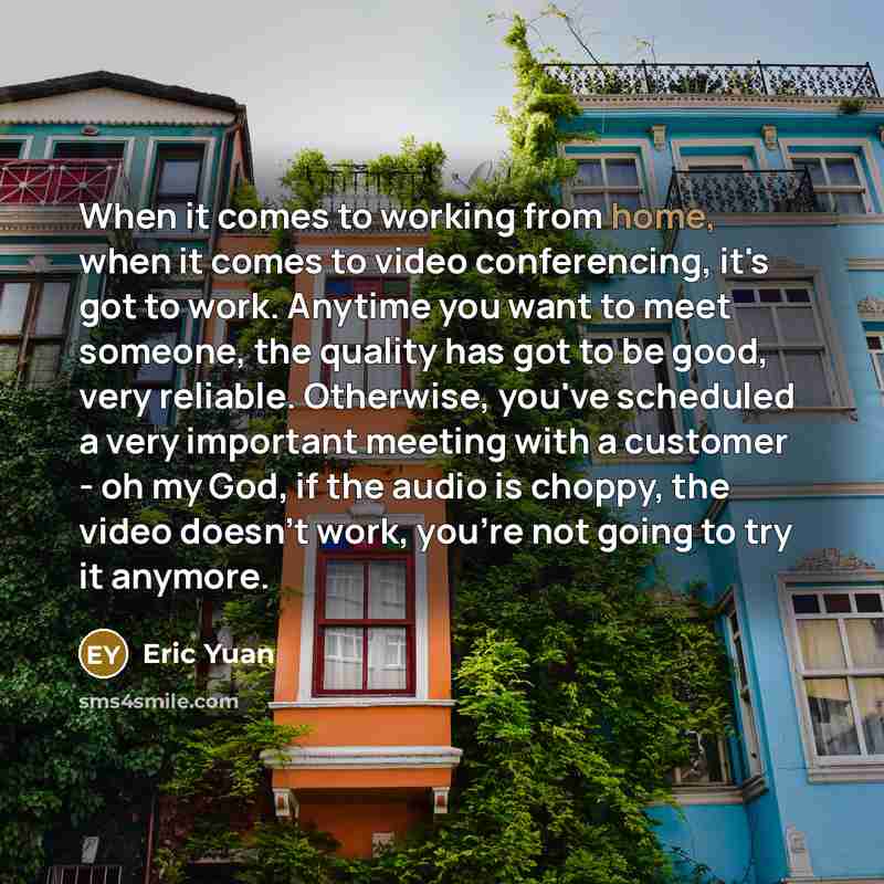 “When it comes to working from home, when it comes to video conferencing, it's got to work. Anytime you want to meet someone, the quality has got to be good, very reliable. Otherwise, you've scheduled a very important meeting with a customer - oh my God, if the audio is choppy, the video doesn't…” quote by Eric Yuan