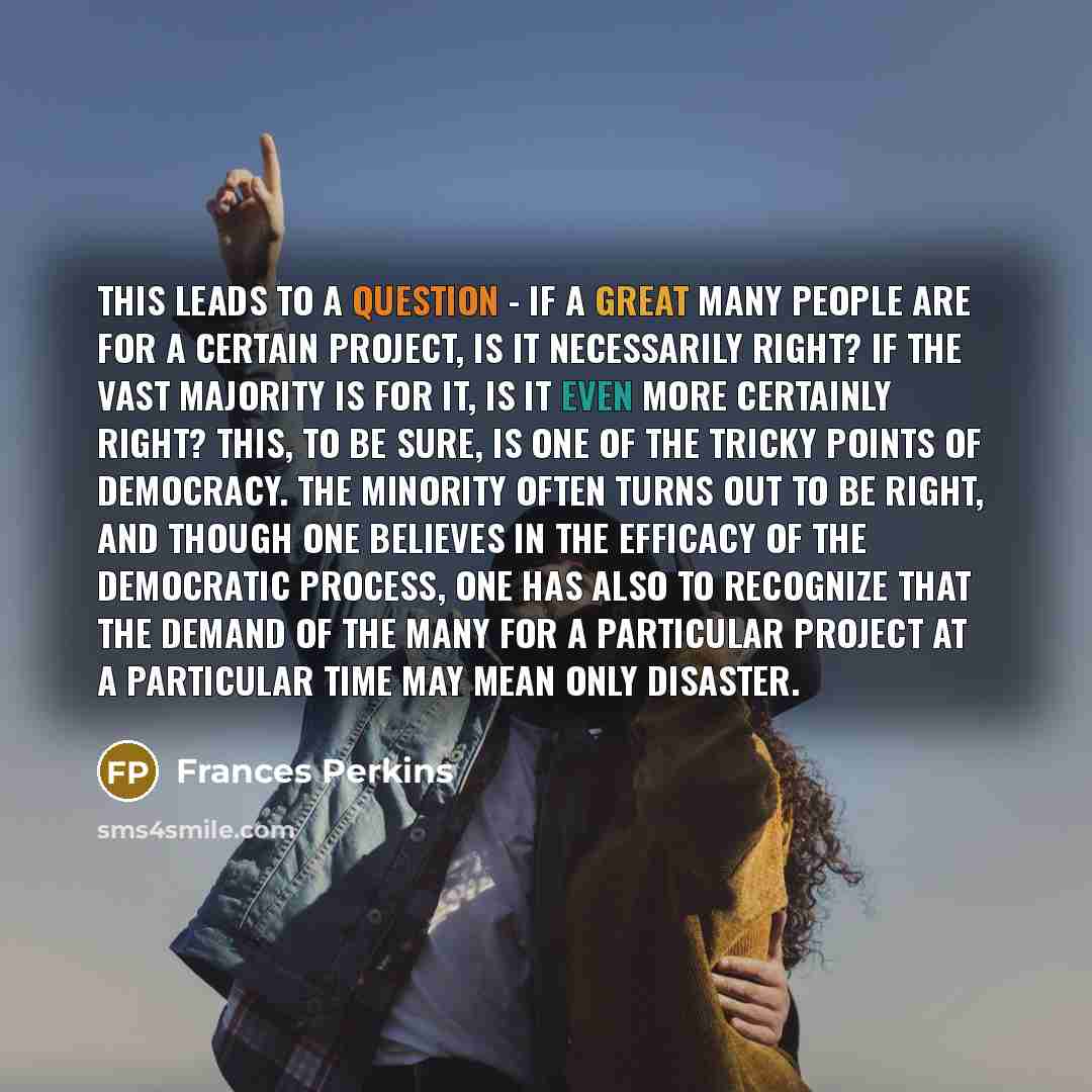 “This leads to a question - if a great many people are for a certain project, is it necessarily right? If the vast majority is for it, is it even more certainly right? This, to be sure, is one of the tricky points of democracy. The minority often turns out to be right, and though one believes in…” quote by Frances Perkins