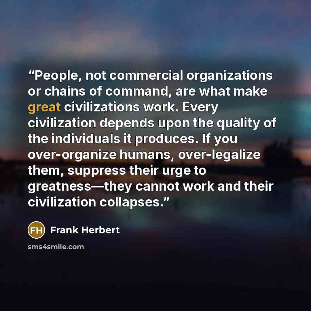 “People, not commercial organizations or chains of command, are what make great civilizations work. Every civilization depends upon the quality of the individuals it produces. If you over-organize humans, over-legalize them, suppress their urge to greatness—they cannot work and their civilization…” quote by Frank Herbert