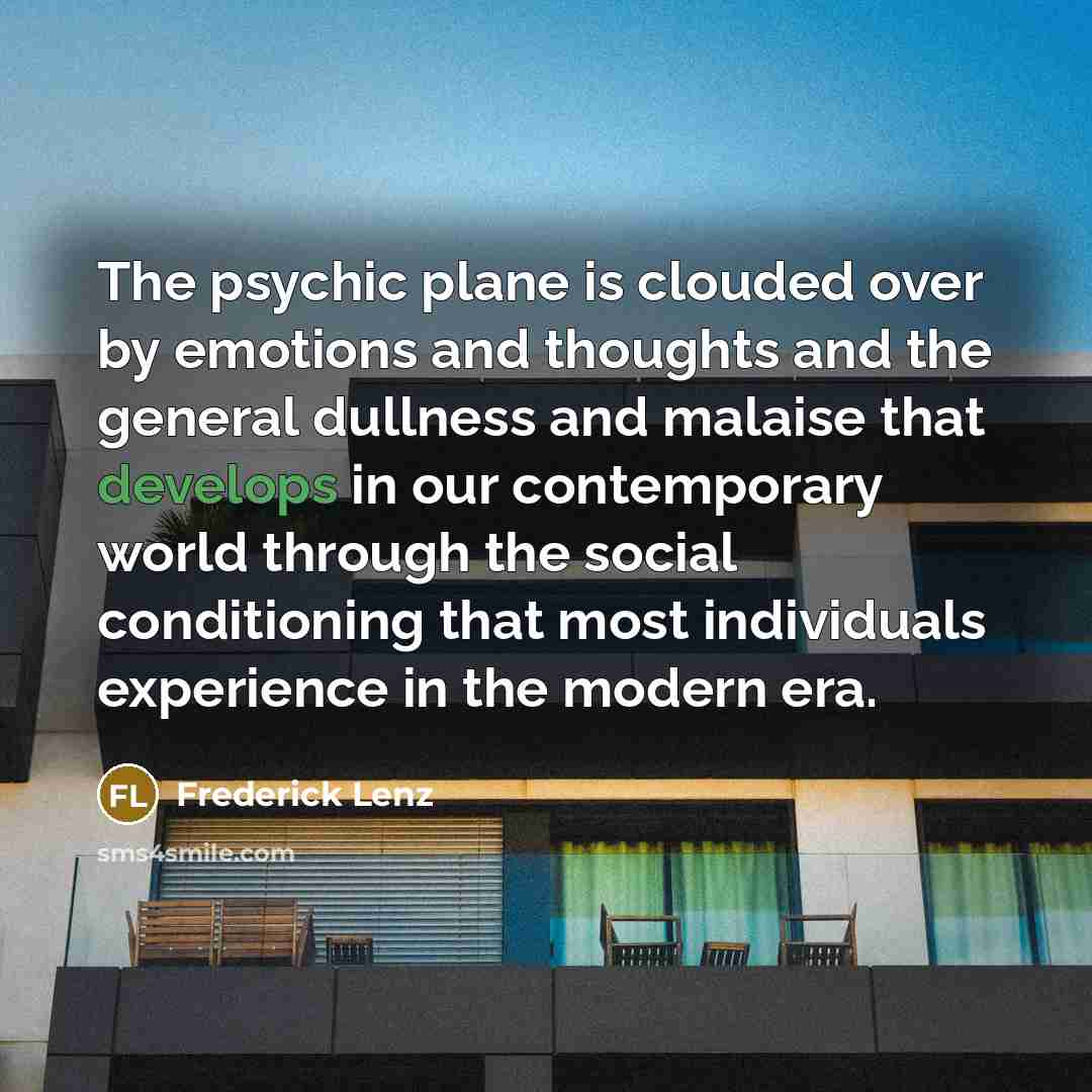 “The psychic plane is clouded over by emotions and thoughts and the general dullness and malaise that develops in our contemporary world through the social conditioning that most individuals experience in the modern era.” quote by Frederick Lenz