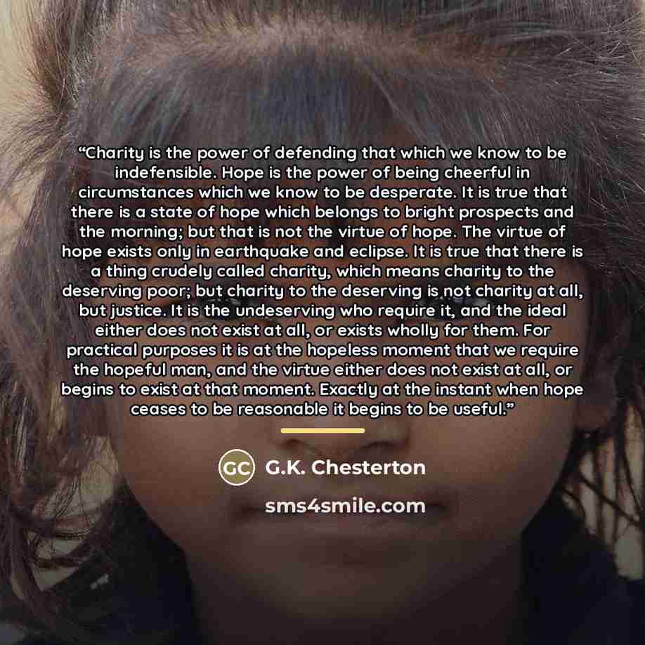 “Charity is the power of defending that which we know to be indefensible. Hope is the power of being cheerful in circumstances which we know to be desperate. It is true that there is a state of hope which belongs to bright prospects and the morning; but that is not the virtue of hope. The virtue of…” quote by G.K. Chesterton