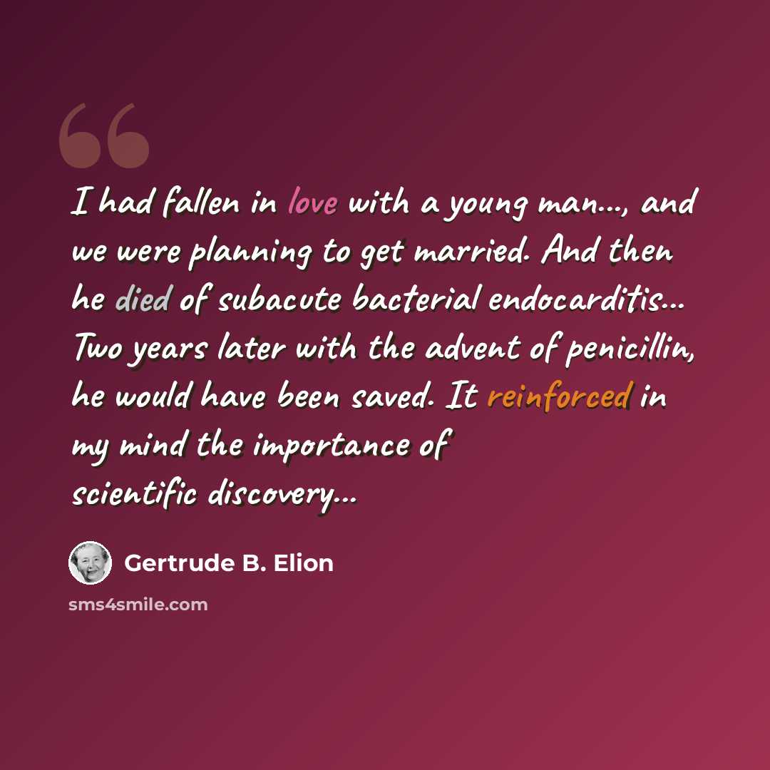 “I had fallen in love with a young man..., and we were planning to get married. And then he died of subacute bacterial endocarditis... Two years later with the advent of penicillin, he would have been saved. It reinforced in my mind the importance of scientific discovery...” quote by Gertrude B. Elion