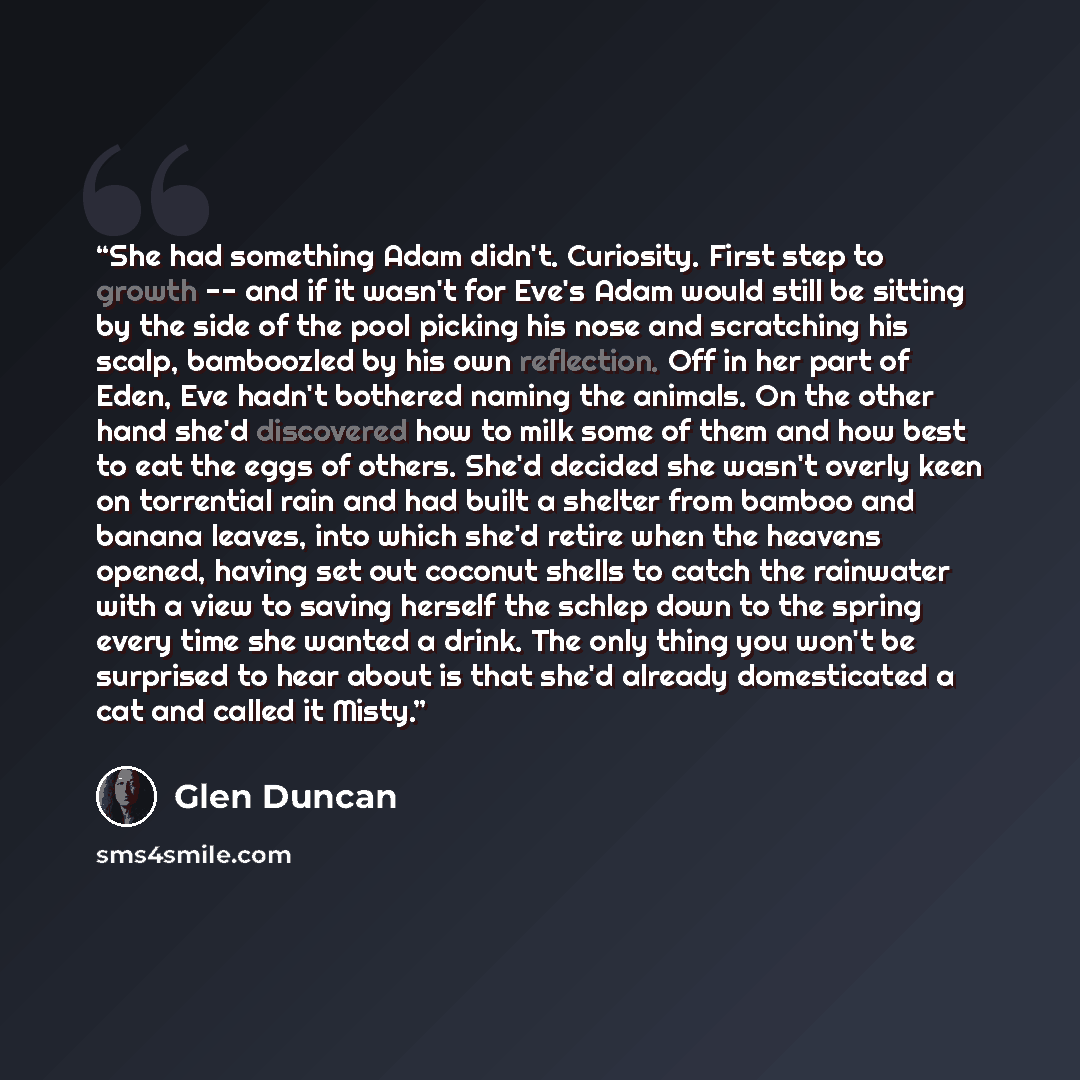 “She had something Adam didn't. Curiosity. First step to growth -- and if it wasn't for Eve's Adam would still be sitting by the side of the pool picking his nose and scratching his scalp, bamboozled by his own reflection. Off in her part of Eden, Eve hadn't bothered naming the animals. On the…” quote by Glen Duncan