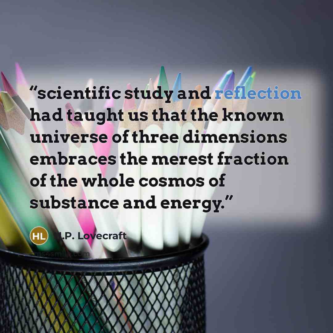 “scientific study and reflection had taught us that the known universe of three dimensions embraces the merest fraction of the whole cosmos of substance and energy.” quote by H.P. Lovecraft