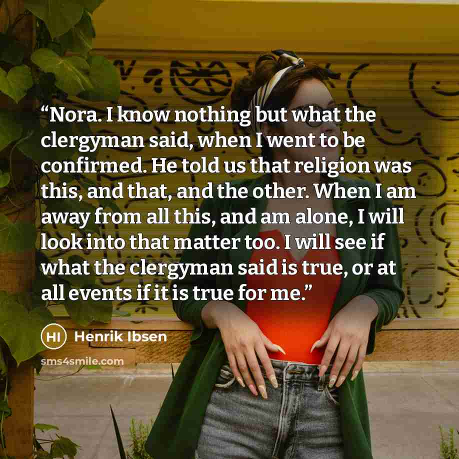 “Nora. I know nothing but what the clergyman said, when I went to be confirmed. He told us that religion was this, and that, and the other. When I am away from all this, and am alone, I will look into that matter too. I will see if what the clergyman said is true, or at all events if it is true for…” quote by Henrik Ibsen
