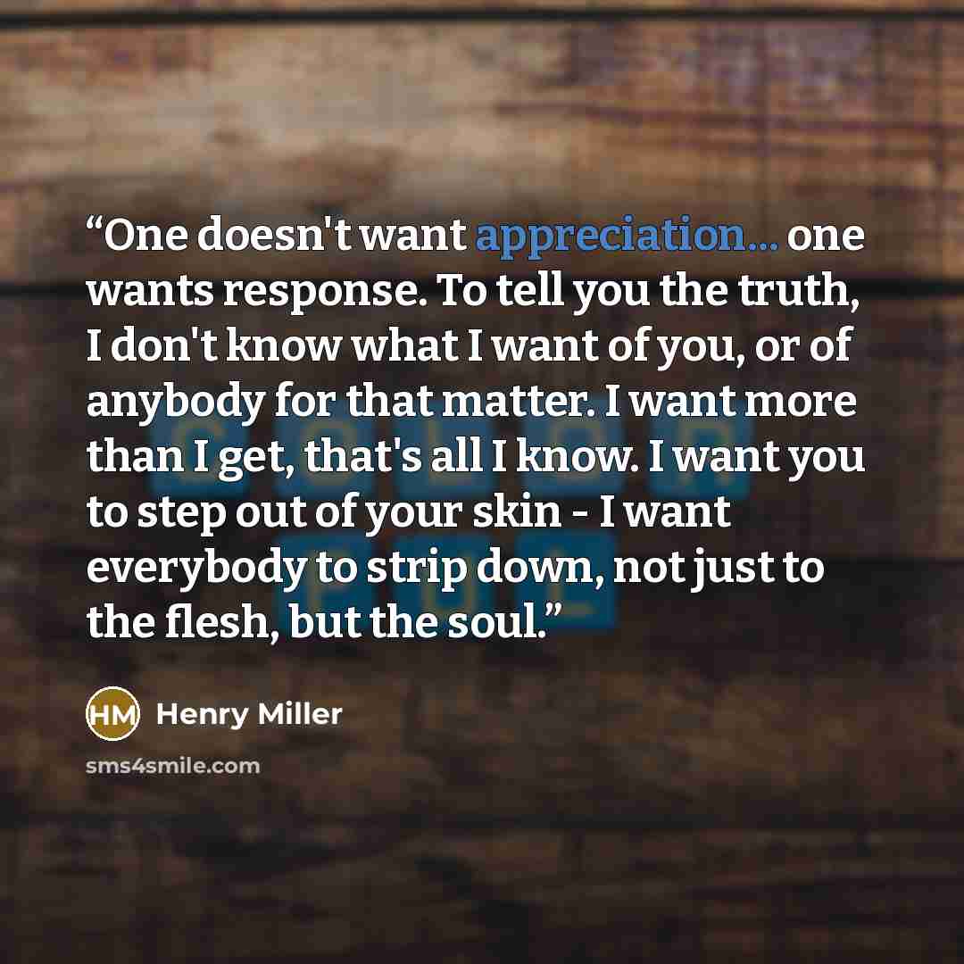 “One doesn't want appreciation... one wants response. To tell you the truth, I don't know what I want of you, or of anybody for that matter. I want more than I get, that's all I know. I want you to step out of your skin - I want everybody to strip down, not just to the flesh, but the soul.” quote by Henry Miller