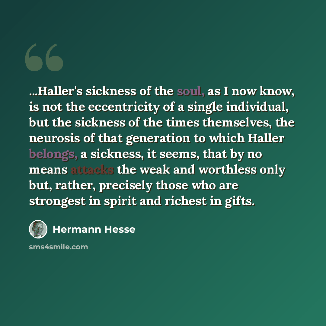 “...Haller's sickness of the soul, as I now know, is not the eccentricity of a single individual, but the sickness of the times themselves, the neurosis of that generation to which Haller belongs, a sickness, it seems, that by no means attacks the weak and worthless only but, rather, precisely…” quote by Hermann Hesse