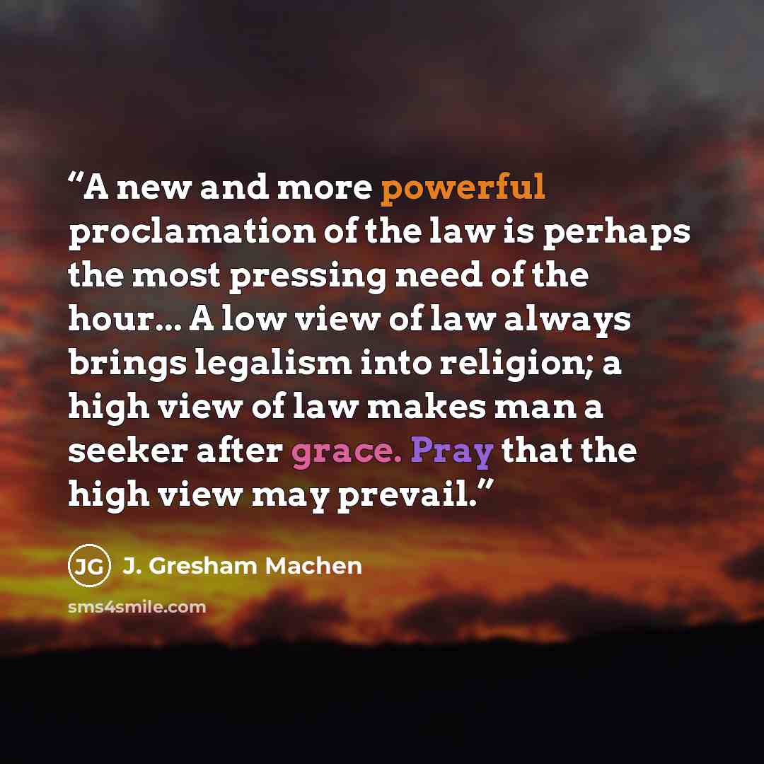 “A new and more powerful proclamation of the law is perhaps the most pressing need of the hour... A low view of law always brings legalism into religion; a high view of law makes man a seeker after grace. Pray that the high view may prevail.” quote by J. Gresham Machen