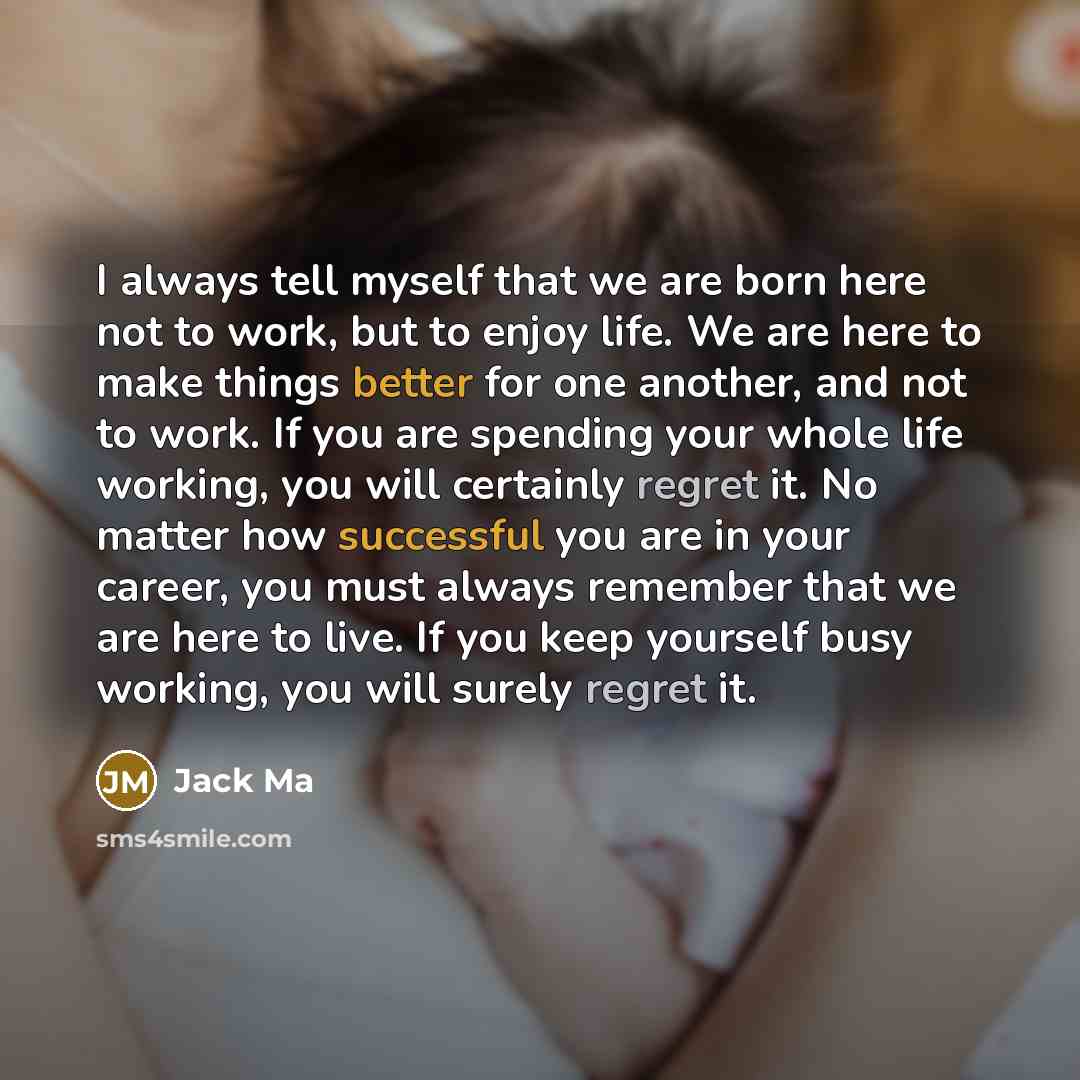 “I always tell myself that we are born here not to work, but to enjoy life. We are here to make things better for one another, and not to work. If you are spending your whole life working, you will certainly regret it. No matter how successful you are in your career, you must always remember that…” quote by Jack Ma
