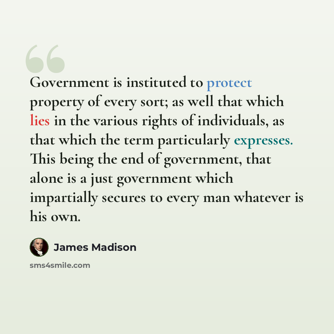 “Government is instituted to protect property of every sort; as well that which lies in the various rights of individuals, as that which the term particularly expresses. This being the end of government, that alone is a just government which impartially secures to every man whatever is his own.” quote by James Madison