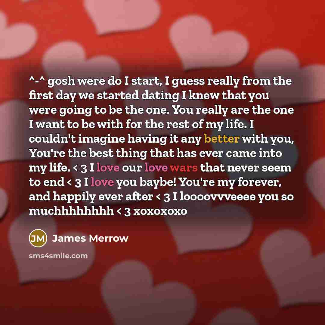 “^-^ gosh were do I start, I guess really from the first day we started dating I knew that you were going to be the one. You really are the one I want to be with for the rest of my life. I couldn't imagine having it any better with you, You're the best thing that has ever came into my life. < 3 I…” quote by James Merrow