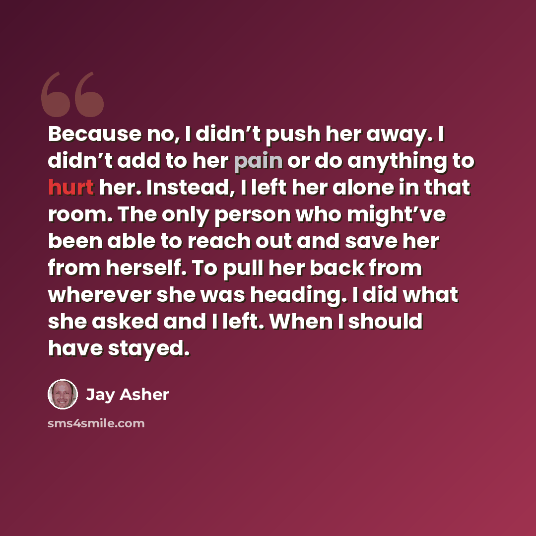 “Because no, I didn’t push her away. I didn’t add to her pain or do anything to hurt her. Instead, I left her alone in that room. The only person who might’ve been able to reach out and save her from herself. To pull her back from wherever she was heading. I did what she asked and I left. When I…” quote by Jay Asher