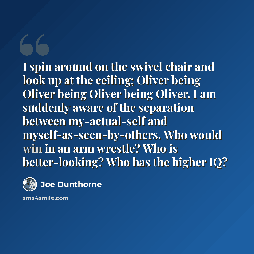 “I spin around on the swivel chair and look up at the ceiling; Oliver being Oliver being Oliver being Oliver. I am suddenly aware of the separation between my-actual-self and myself-as-seen-by-others. Who would win in an arm wrestle? Who is better-looking? Who has the higher IQ?” quote by Joe Dunthorne