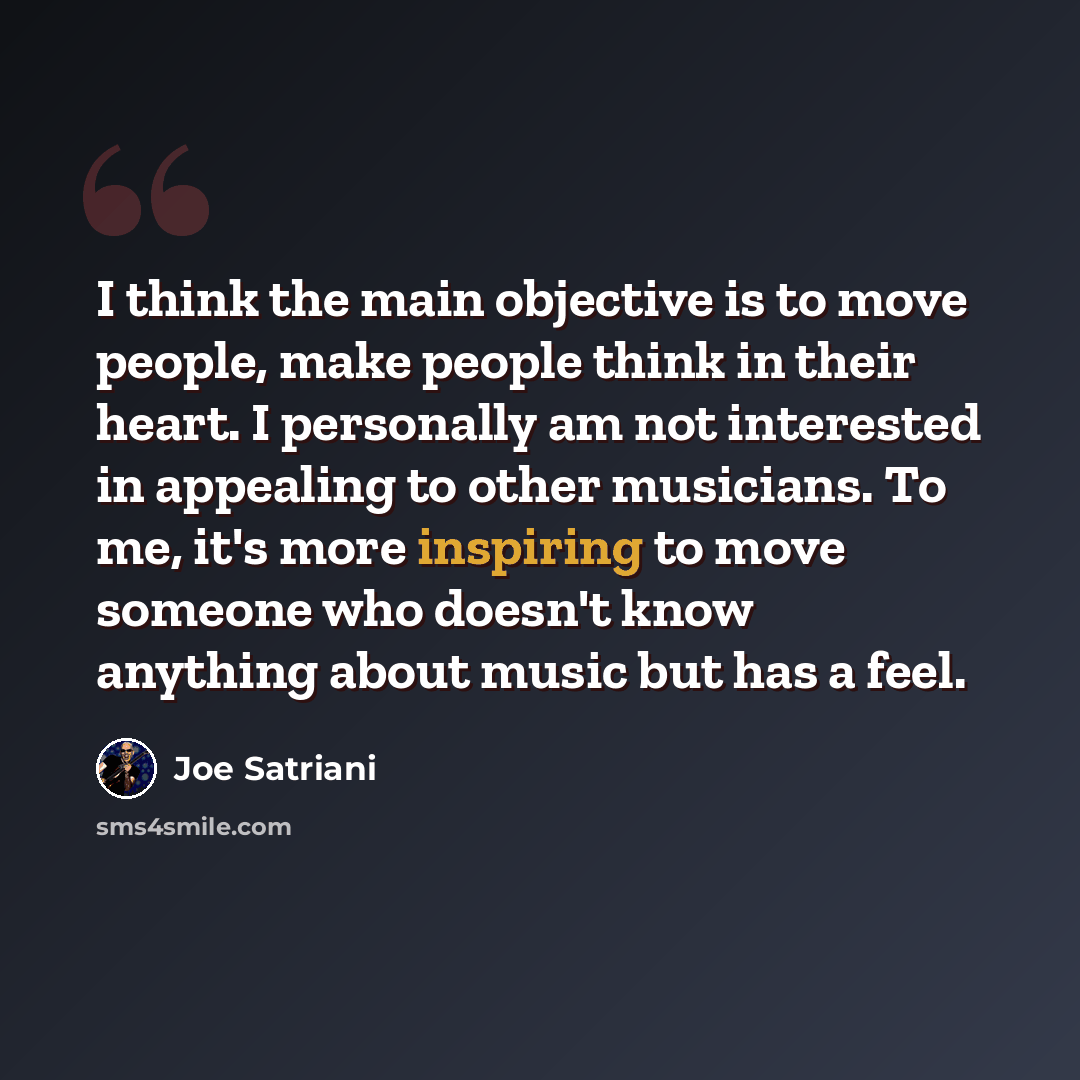 “I think the main objective is to move people, make people think in their heart. I personally am not interested in appealing to other musicians. To me, it's more inspiring to move someone who doesn't know anything about music but has a feel.” quote by Joe Satriani