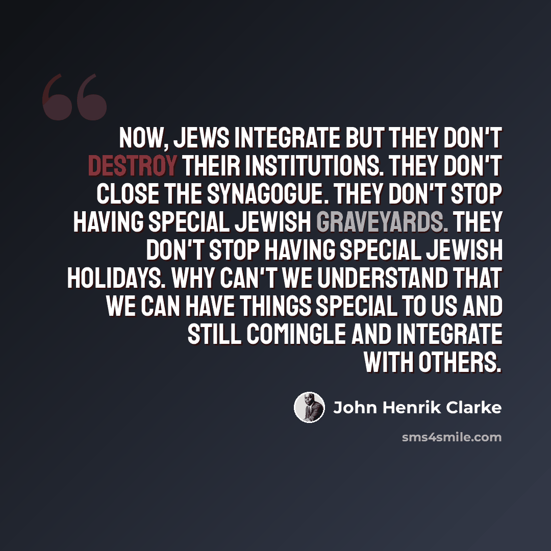 “Now, Jews integrate but they don't destroy their institutions. They don't close the synagogue. They don't stop having special Jewish graveyards. They don't stop having special Jewish holidays. Why can't we understand that we can have things special to us and still comingle and integrate with others.” quote by John Henrik Clarke
