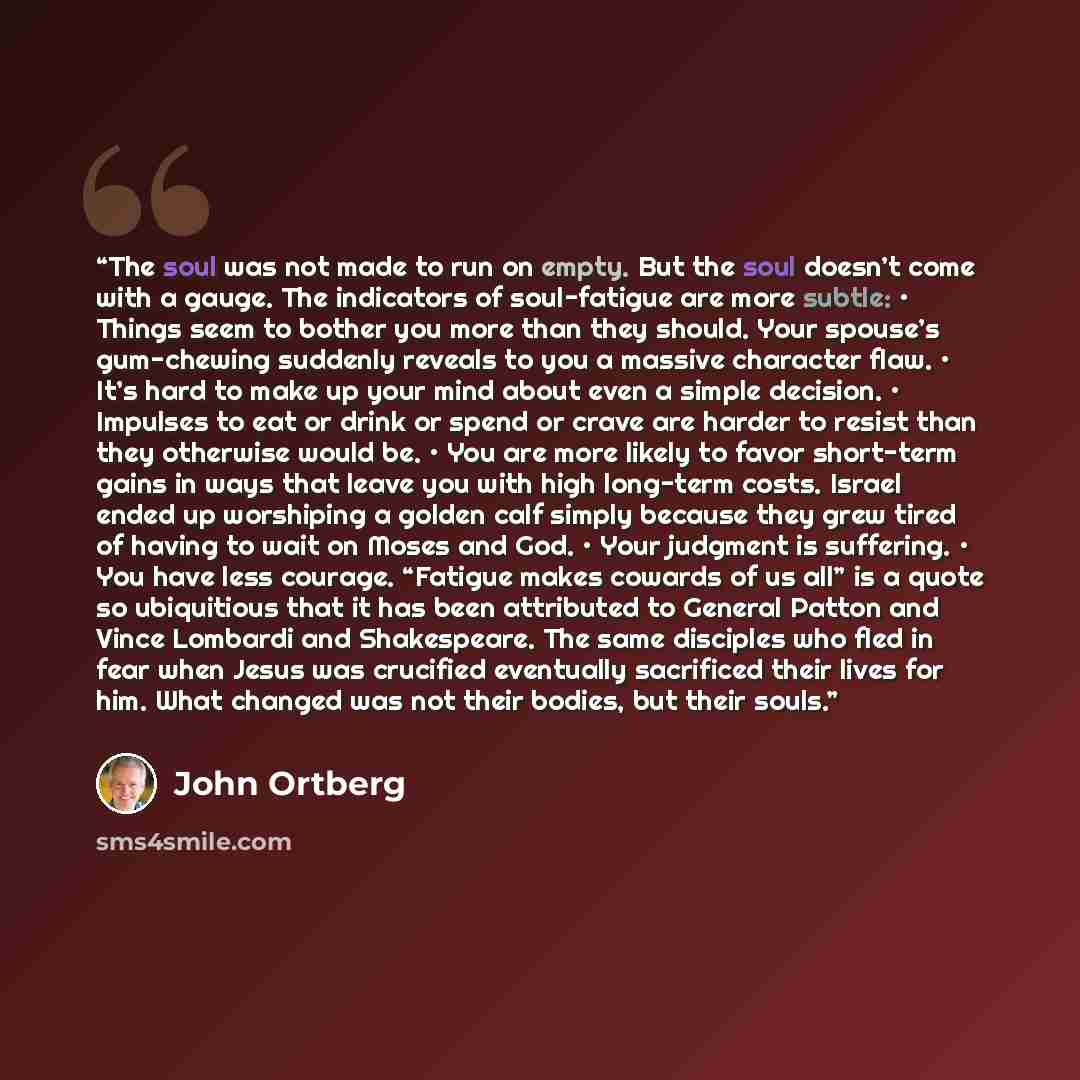 “The soul was not made to run on empty. But the soul doesn’t come with a gauge. The indicators of soul-fatigue are more subtle: • Things seem to bother you more than they should. Your spouse’s gum-chewing suddenly reveals to you a massive character flaw. • It’s hard to make up your mind about even…” quote by John Ortberg