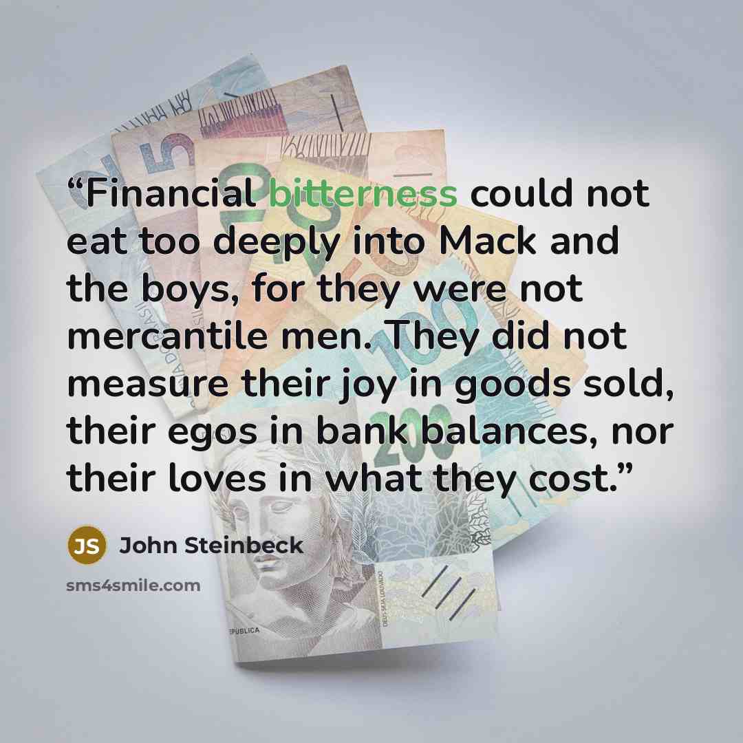 “Financial bitterness could not eat too deeply into Mack and the boys, for they were not mercantile men. They did not measure their joy in goods sold, their egos in bank balances, nor their loves in what they cost.” quote by John Steinbeck